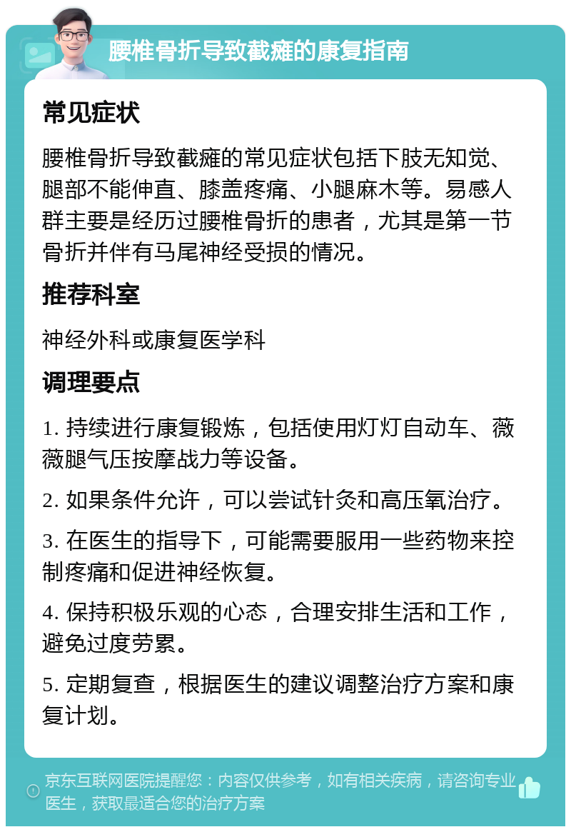 腰椎骨折导致截瘫的康复指南 常见症状 腰椎骨折导致截瘫的常见症状包括下肢无知觉、腿部不能伸直、膝盖疼痛、小腿麻木等。易感人群主要是经历过腰椎骨折的患者，尤其是第一节骨折并伴有马尾神经受损的情况。 推荐科室 神经外科或康复医学科 调理要点 1. 持续进行康复锻炼，包括使用灯灯自动车、薇薇腿气压按摩战力等设备。 2. 如果条件允许，可以尝试针灸和高压氧治疗。 3. 在医生的指导下，可能需要服用一些药物来控制疼痛和促进神经恢复。 4. 保持积极乐观的心态，合理安排生活和工作，避免过度劳累。 5. 定期复查，根据医生的建议调整治疗方案和康复计划。