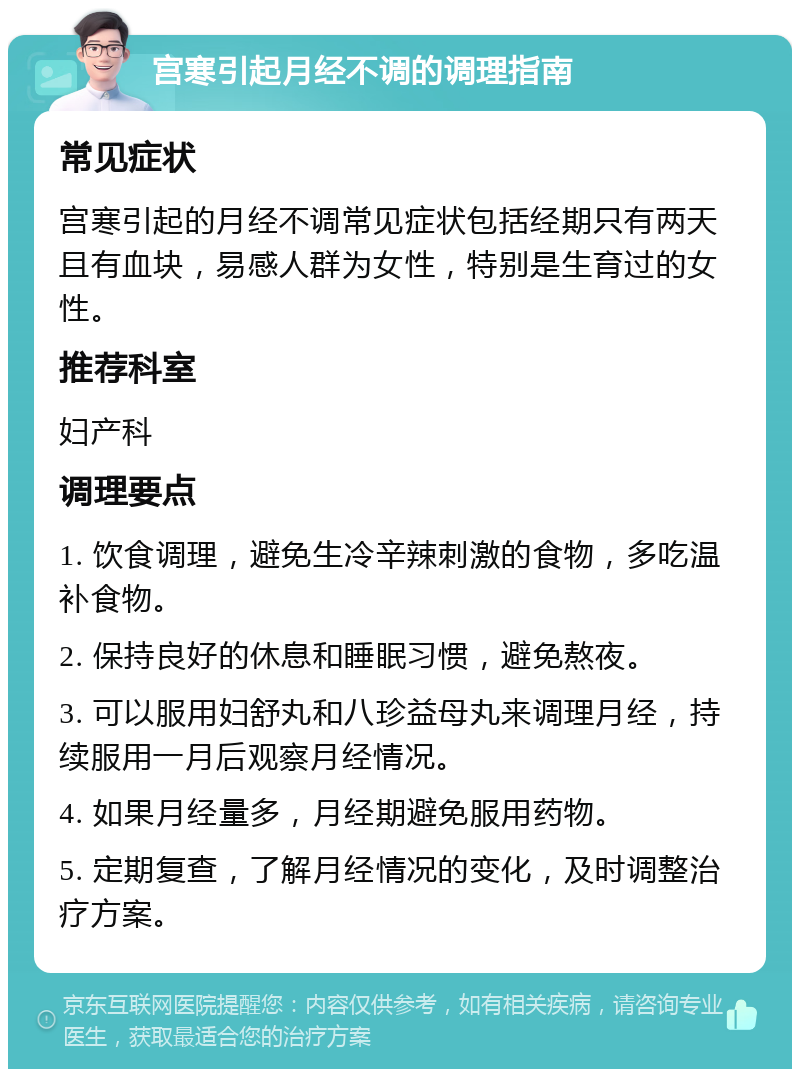 宫寒引起月经不调的调理指南 常见症状 宫寒引起的月经不调常见症状包括经期只有两天且有血块，易感人群为女性，特别是生育过的女性。 推荐科室 妇产科 调理要点 1. 饮食调理，避免生冷辛辣刺激的食物，多吃温补食物。 2. 保持良好的休息和睡眠习惯，避免熬夜。 3. 可以服用妇舒丸和八珍益母丸来调理月经，持续服用一月后观察月经情况。 4. 如果月经量多，月经期避免服用药物。 5. 定期复查，了解月经情况的变化，及时调整治疗方案。