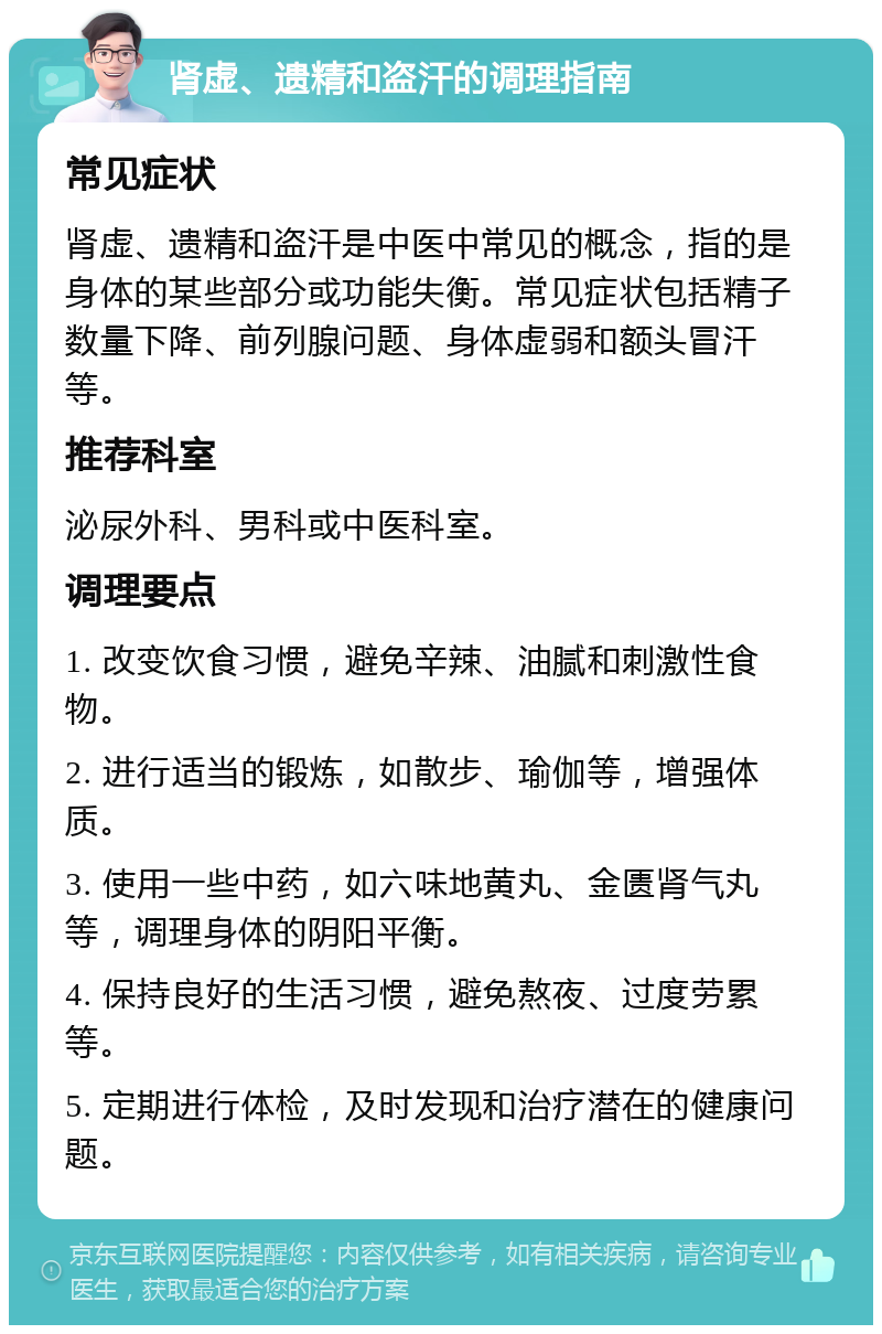 肾虚、遗精和盗汗的调理指南 常见症状 肾虚、遗精和盗汗是中医中常见的概念，指的是身体的某些部分或功能失衡。常见症状包括精子数量下降、前列腺问题、身体虚弱和额头冒汗等。 推荐科室 泌尿外科、男科或中医科室。 调理要点 1. 改变饮食习惯，避免辛辣、油腻和刺激性食物。 2. 进行适当的锻炼，如散步、瑜伽等，增强体质。 3. 使用一些中药，如六味地黄丸、金匮肾气丸等，调理身体的阴阳平衡。 4. 保持良好的生活习惯，避免熬夜、过度劳累等。 5. 定期进行体检，及时发现和治疗潜在的健康问题。