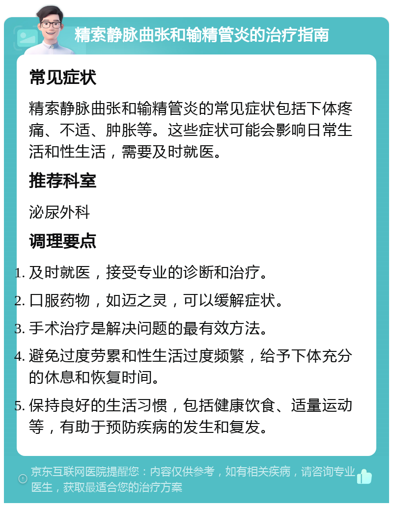 精索静脉曲张和输精管炎的治疗指南 常见症状 精索静脉曲张和输精管炎的常见症状包括下体疼痛、不适、肿胀等。这些症状可能会影响日常生活和性生活，需要及时就医。 推荐科室 泌尿外科 调理要点 及时就医，接受专业的诊断和治疗。 口服药物，如迈之灵，可以缓解症状。 手术治疗是解决问题的最有效方法。 避免过度劳累和性生活过度频繁，给予下体充分的休息和恢复时间。 保持良好的生活习惯，包括健康饮食、适量运动等，有助于预防疾病的发生和复发。