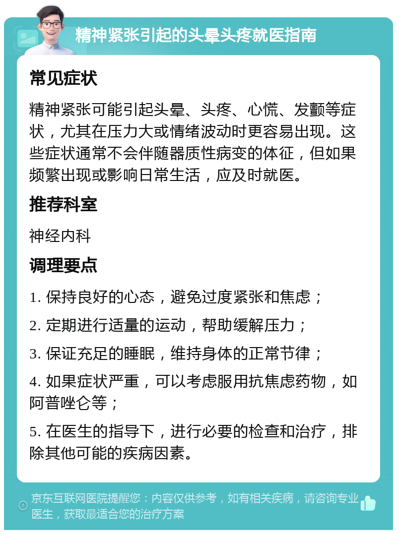 精神紧张引起的头晕头疼就医指南 常见症状 精神紧张可能引起头晕、头疼、心慌、发颤等症状，尤其在压力大或情绪波动时更容易出现。这些症状通常不会伴随器质性病变的体征，但如果频繁出现或影响日常生活，应及时就医。 推荐科室 神经内科 调理要点 1. 保持良好的心态，避免过度紧张和焦虑； 2. 定期进行适量的运动，帮助缓解压力； 3. 保证充足的睡眠，维持身体的正常节律； 4. 如果症状严重，可以考虑服用抗焦虑药物，如阿普唑仑等； 5. 在医生的指导下，进行必要的检查和治疗，排除其他可能的疾病因素。