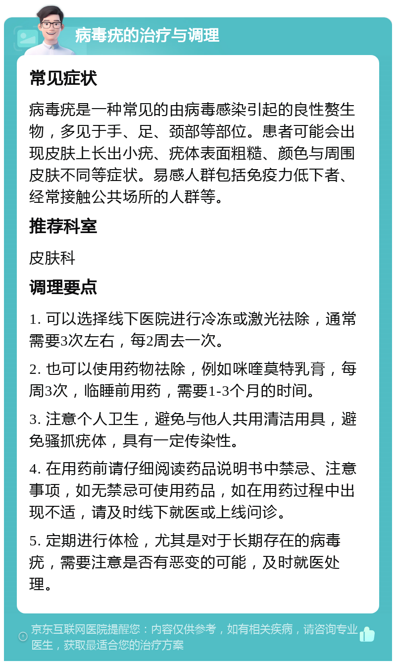 病毒疣的治疗与调理 常见症状 病毒疣是一种常见的由病毒感染引起的良性赘生物，多见于手、足、颈部等部位。患者可能会出现皮肤上长出小疣、疣体表面粗糙、颜色与周围皮肤不同等症状。易感人群包括免疫力低下者、经常接触公共场所的人群等。 推荐科室 皮肤科 调理要点 1. 可以选择线下医院进行冷冻或激光祛除，通常需要3次左右，每2周去一次。 2. 也可以使用药物祛除，例如咪喹莫特乳膏，每周3次，临睡前用药，需要1-3个月的时间。 3. 注意个人卫生，避免与他人共用清洁用具，避免骚抓疣体，具有一定传染性。 4. 在用药前请仔细阅读药品说明书中禁忌、注意事项，如无禁忌可使用药品，如在用药过程中出现不适，请及时线下就医或上线问诊。 5. 定期进行体检，尤其是对于长期存在的病毒疣，需要注意是否有恶变的可能，及时就医处理。