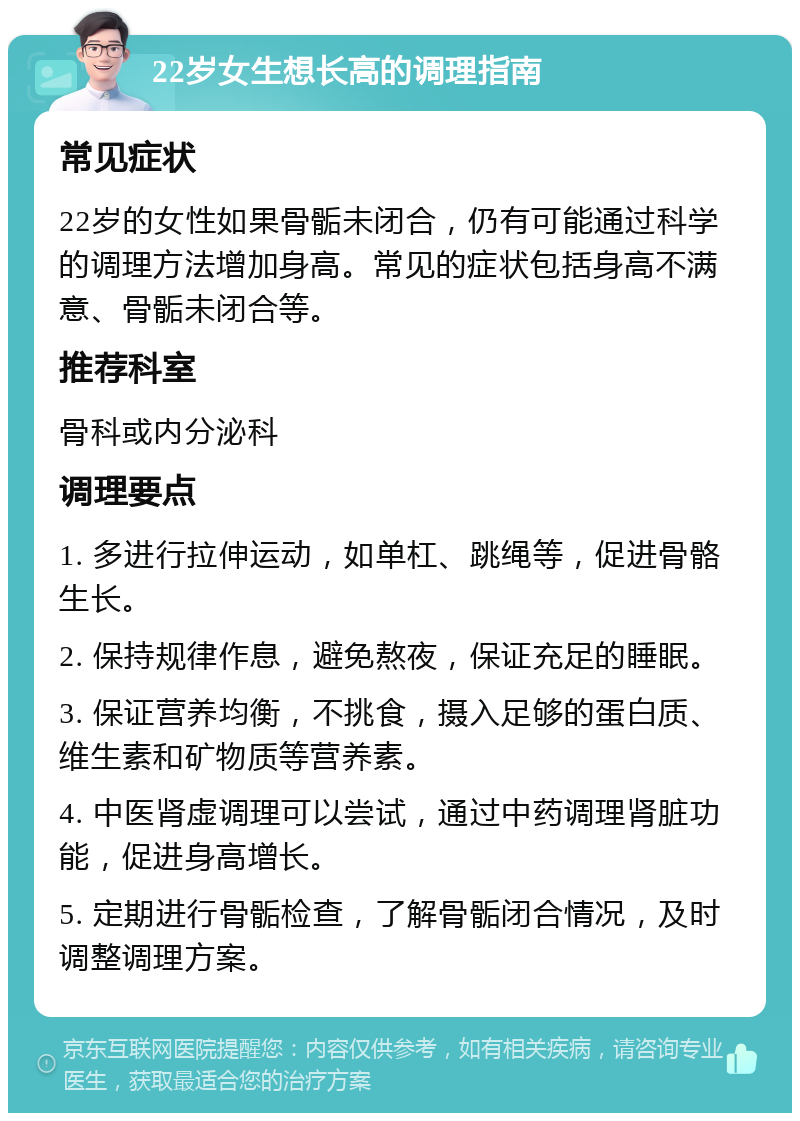 22岁女生想长高的调理指南 常见症状 22岁的女性如果骨骺未闭合，仍有可能通过科学的调理方法增加身高。常见的症状包括身高不满意、骨骺未闭合等。 推荐科室 骨科或内分泌科 调理要点 1. 多进行拉伸运动，如单杠、跳绳等，促进骨骼生长。 2. 保持规律作息，避免熬夜，保证充足的睡眠。 3. 保证营养均衡，不挑食，摄入足够的蛋白质、维生素和矿物质等营养素。 4. 中医肾虚调理可以尝试，通过中药调理肾脏功能，促进身高增长。 5. 定期进行骨骺检查，了解骨骺闭合情况，及时调整调理方案。