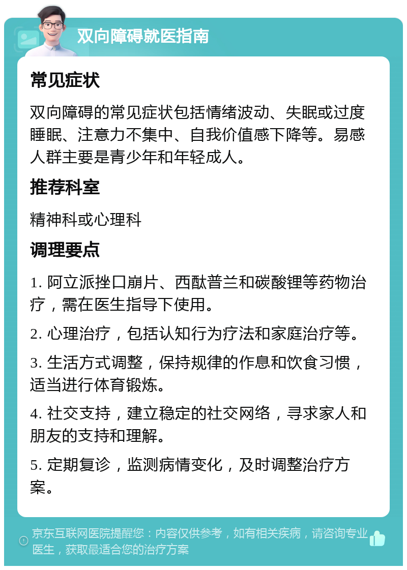 双向障碍就医指南 常见症状 双向障碍的常见症状包括情绪波动、失眠或过度睡眠、注意力不集中、自我价值感下降等。易感人群主要是青少年和年轻成人。 推荐科室 精神科或心理科 调理要点 1. 阿立派挫口崩片、西酞普兰和碳酸锂等药物治疗，需在医生指导下使用。 2. 心理治疗，包括认知行为疗法和家庭治疗等。 3. 生活方式调整，保持规律的作息和饮食习惯，适当进行体育锻炼。 4. 社交支持，建立稳定的社交网络，寻求家人和朋友的支持和理解。 5. 定期复诊，监测病情变化，及时调整治疗方案。