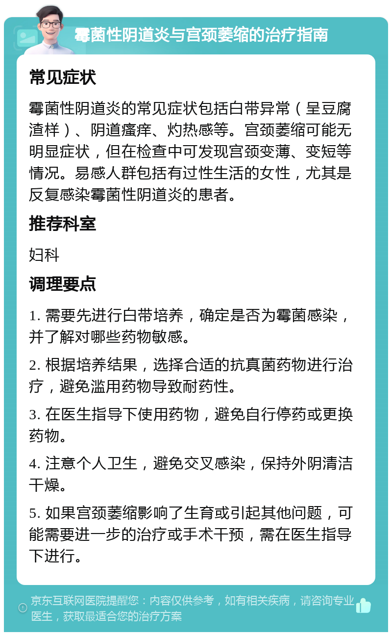 霉菌性阴道炎与宫颈萎缩的治疗指南 常见症状 霉菌性阴道炎的常见症状包括白带异常（呈豆腐渣样）、阴道瘙痒、灼热感等。宫颈萎缩可能无明显症状，但在检查中可发现宫颈变薄、变短等情况。易感人群包括有过性生活的女性，尤其是反复感染霉菌性阴道炎的患者。 推荐科室 妇科 调理要点 1. 需要先进行白带培养，确定是否为霉菌感染，并了解对哪些药物敏感。 2. 根据培养结果，选择合适的抗真菌药物进行治疗，避免滥用药物导致耐药性。 3. 在医生指导下使用药物，避免自行停药或更换药物。 4. 注意个人卫生，避免交叉感染，保持外阴清洁干燥。 5. 如果宫颈萎缩影响了生育或引起其他问题，可能需要进一步的治疗或手术干预，需在医生指导下进行。