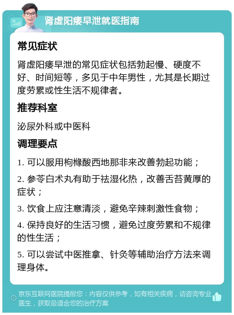 肾虚阳痿早泄就医指南 常见症状 肾虚阳痿早泄的常见症状包括勃起慢、硬度不好、时间短等，多见于中年男性，尤其是长期过度劳累或性生活不规律者。 推荐科室 泌尿外科或中医科 调理要点 1. 可以服用枸橼酸西地那非来改善勃起功能； 2. 参苓白术丸有助于祛湿化热，改善舌苔黄厚的症状； 3. 饮食上应注意清淡，避免辛辣刺激性食物； 4. 保持良好的生活习惯，避免过度劳累和不规律的性生活； 5. 可以尝试中医推拿、针灸等辅助治疗方法来调理身体。