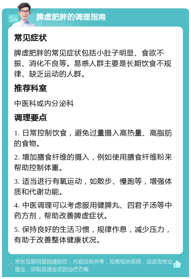 脾虚肥胖的调理指南 常见症状 脾虚肥胖的常见症状包括小肚子明显、食欲不振、消化不良等。易感人群主要是长期饮食不规律、缺乏运动的人群。 推荐科室 中医科或内分泌科 调理要点 1. 日常控制饮食，避免过量摄入高热量、高脂肪的食物。 2. 增加膳食纤维的摄入，例如使用膳食纤维粉来帮助控制体重。 3. 适当进行有氧运动，如散步、慢跑等，增强体质和代谢功能。 4. 中医调理可以考虑服用健脾丸、四君子汤等中药方剂，帮助改善脾虚症状。 5. 保持良好的生活习惯，规律作息，减少压力，有助于改善整体健康状况。