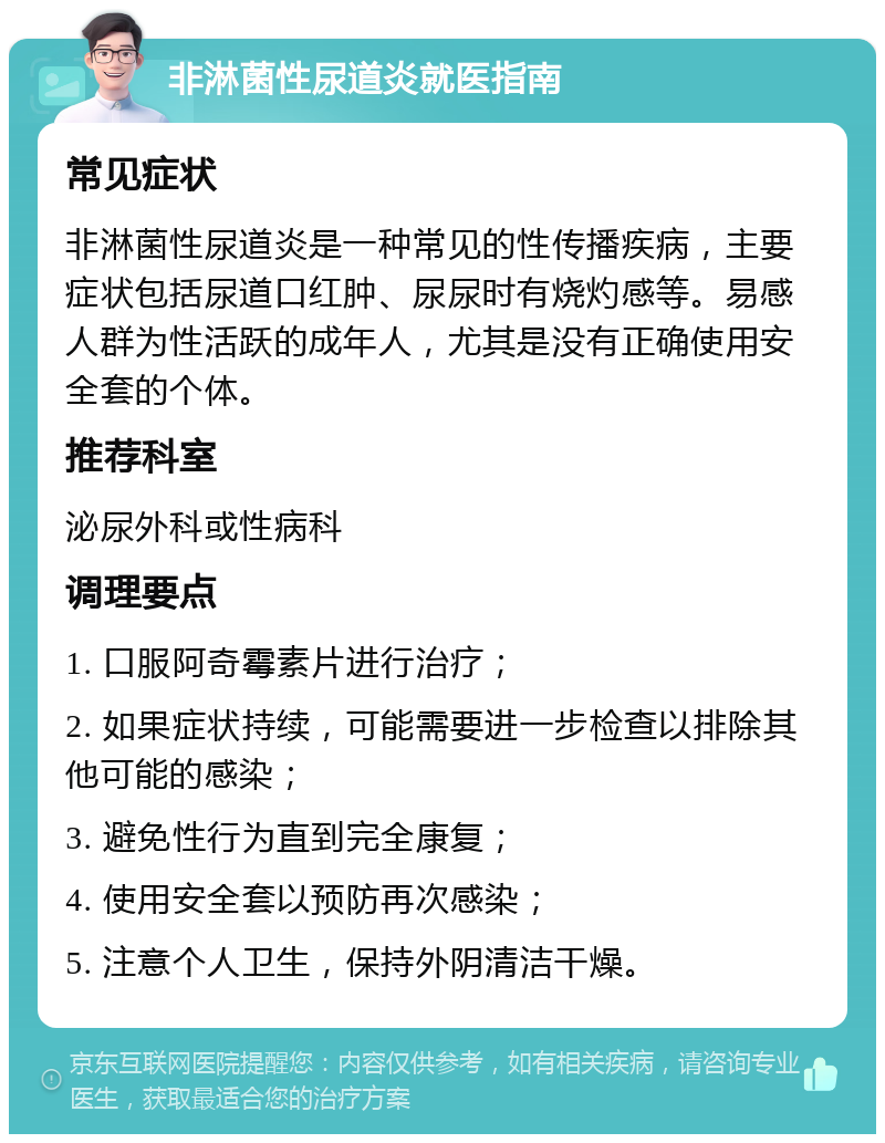 非淋菌性尿道炎就医指南 常见症状 非淋菌性尿道炎是一种常见的性传播疾病，主要症状包括尿道口红肿、尿尿时有烧灼感等。易感人群为性活跃的成年人，尤其是没有正确使用安全套的个体。 推荐科室 泌尿外科或性病科 调理要点 1. 口服阿奇霉素片进行治疗； 2. 如果症状持续，可能需要进一步检查以排除其他可能的感染； 3. 避免性行为直到完全康复； 4. 使用安全套以预防再次感染； 5. 注意个人卫生，保持外阴清洁干燥。