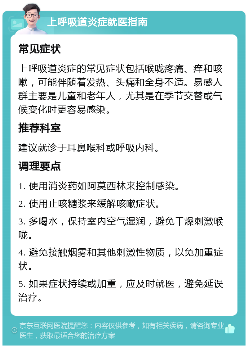 上呼吸道炎症就医指南 常见症状 上呼吸道炎症的常见症状包括喉咙疼痛、痒和咳嗽，可能伴随着发热、头痛和全身不适。易感人群主要是儿童和老年人，尤其是在季节交替或气候变化时更容易感染。 推荐科室 建议就诊于耳鼻喉科或呼吸内科。 调理要点 1. 使用消炎药如阿莫西林来控制感染。 2. 使用止咳糖浆来缓解咳嗽症状。 3. 多喝水，保持室内空气湿润，避免干燥刺激喉咙。 4. 避免接触烟雾和其他刺激性物质，以免加重症状。 5. 如果症状持续或加重，应及时就医，避免延误治疗。