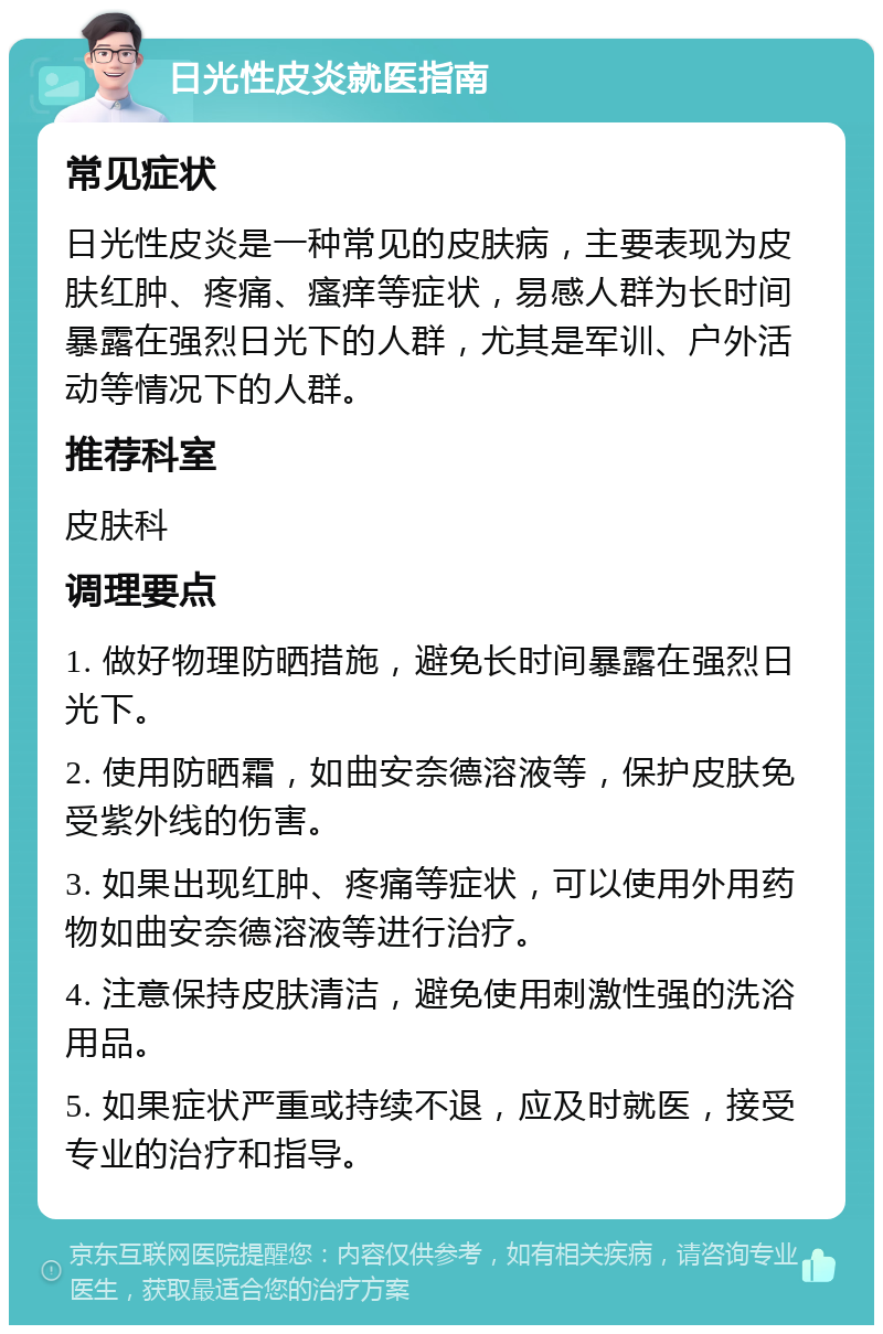 日光性皮炎就医指南 常见症状 日光性皮炎是一种常见的皮肤病，主要表现为皮肤红肿、疼痛、瘙痒等症状，易感人群为长时间暴露在强烈日光下的人群，尤其是军训、户外活动等情况下的人群。 推荐科室 皮肤科 调理要点 1. 做好物理防晒措施，避免长时间暴露在强烈日光下。 2. 使用防晒霜，如曲安奈德溶液等，保护皮肤免受紫外线的伤害。 3. 如果出现红肿、疼痛等症状，可以使用外用药物如曲安奈德溶液等进行治疗。 4. 注意保持皮肤清洁，避免使用刺激性强的洗浴用品。 5. 如果症状严重或持续不退，应及时就医，接受专业的治疗和指导。