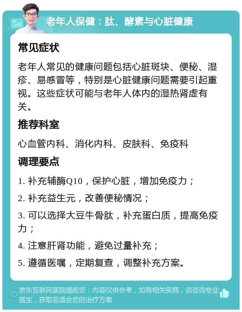 老年人保健：肽、酵素与心脏健康 常见症状 老年人常见的健康问题包括心脏斑块、便秘、湿疹、易感冒等，特别是心脏健康问题需要引起重视。这些症状可能与老年人体内的湿热肾虚有关。 推荐科室 心血管内科、消化内科、皮肤科、免疫科 调理要点 1. 补充辅酶Q10，保护心脏，增加免疫力； 2. 补充益生元，改善便秘情况； 3. 可以选择大豆牛骨肽，补充蛋白质，提高免疫力； 4. 注意肝肾功能，避免过量补充； 5. 遵循医嘱，定期复查，调整补充方案。