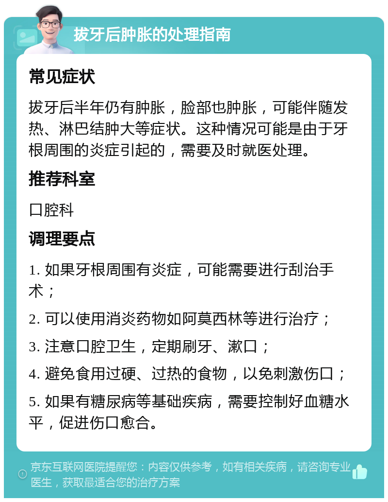 拔牙后肿胀的处理指南 常见症状 拔牙后半年仍有肿胀，脸部也肿胀，可能伴随发热、淋巴结肿大等症状。这种情况可能是由于牙根周围的炎症引起的，需要及时就医处理。 推荐科室 口腔科 调理要点 1. 如果牙根周围有炎症，可能需要进行刮治手术； 2. 可以使用消炎药物如阿莫西林等进行治疗； 3. 注意口腔卫生，定期刷牙、漱口； 4. 避免食用过硬、过热的食物，以免刺激伤口； 5. 如果有糖尿病等基础疾病，需要控制好血糖水平，促进伤口愈合。