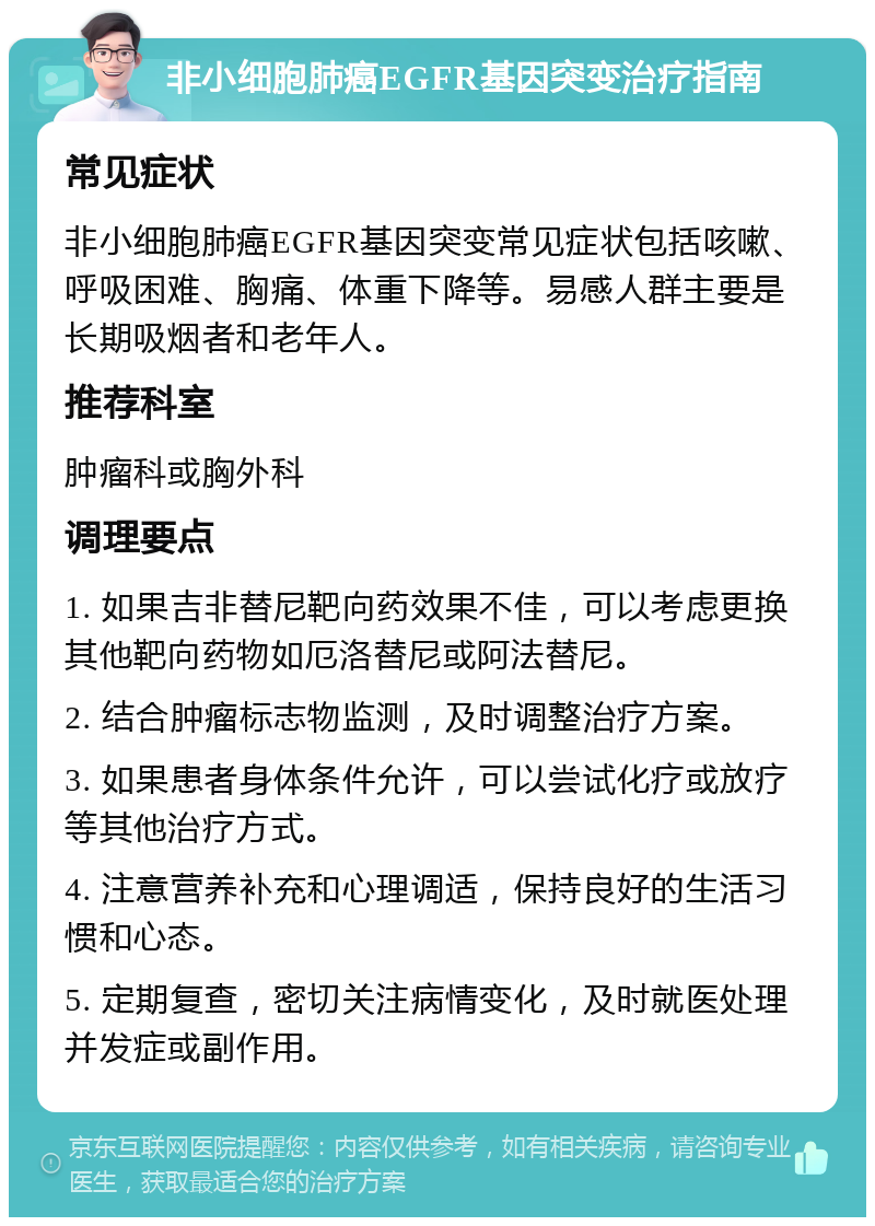 非小细胞肺癌EGFR基因突变治疗指南 常见症状 非小细胞肺癌EGFR基因突变常见症状包括咳嗽、呼吸困难、胸痛、体重下降等。易感人群主要是长期吸烟者和老年人。 推荐科室 肿瘤科或胸外科 调理要点 1. 如果吉非替尼靶向药效果不佳，可以考虑更换其他靶向药物如厄洛替尼或阿法替尼。 2. 结合肿瘤标志物监测，及时调整治疗方案。 3. 如果患者身体条件允许，可以尝试化疗或放疗等其他治疗方式。 4. 注意营养补充和心理调适，保持良好的生活习惯和心态。 5. 定期复查，密切关注病情变化，及时就医处理并发症或副作用。