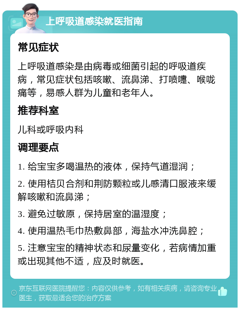 上呼吸道感染就医指南 常见症状 上呼吸道感染是由病毒或细菌引起的呼吸道疾病，常见症状包括咳嗽、流鼻涕、打喷嚏、喉咙痛等，易感人群为儿童和老年人。 推荐科室 儿科或呼吸内科 调理要点 1. 给宝宝多喝温热的液体，保持气道湿润； 2. 使用桔贝合剂和荆防颗粒或儿感清口服液来缓解咳嗽和流鼻涕； 3. 避免过敏原，保持居室的温湿度； 4. 使用温热毛巾热敷鼻部，海盐水冲洗鼻腔； 5. 注意宝宝的精神状态和尿量变化，若病情加重或出现其他不适，应及时就医。