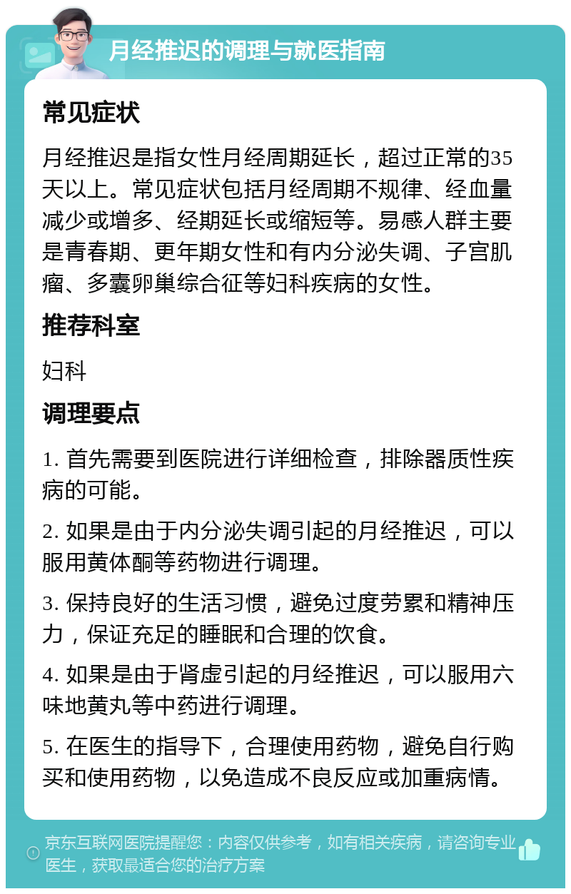 月经推迟的调理与就医指南 常见症状 月经推迟是指女性月经周期延长，超过正常的35天以上。常见症状包括月经周期不规律、经血量减少或增多、经期延长或缩短等。易感人群主要是青春期、更年期女性和有内分泌失调、子宫肌瘤、多囊卵巢综合征等妇科疾病的女性。 推荐科室 妇科 调理要点 1. 首先需要到医院进行详细检查，排除器质性疾病的可能。 2. 如果是由于内分泌失调引起的月经推迟，可以服用黄体酮等药物进行调理。 3. 保持良好的生活习惯，避免过度劳累和精神压力，保证充足的睡眠和合理的饮食。 4. 如果是由于肾虚引起的月经推迟，可以服用六味地黄丸等中药进行调理。 5. 在医生的指导下，合理使用药物，避免自行购买和使用药物，以免造成不良反应或加重病情。