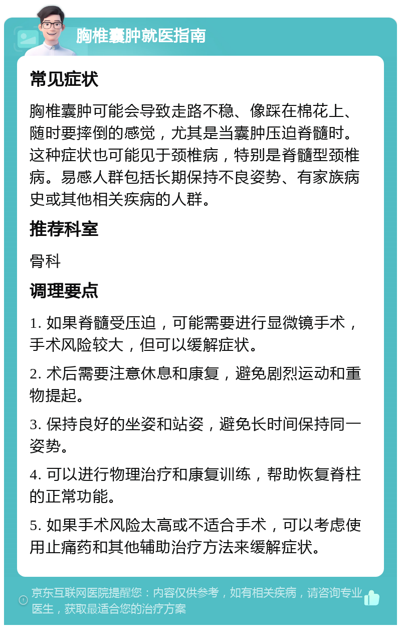 胸椎囊肿就医指南 常见症状 胸椎囊肿可能会导致走路不稳、像踩在棉花上、随时要摔倒的感觉，尤其是当囊肿压迫脊髓时。这种症状也可能见于颈椎病，特别是脊髓型颈椎病。易感人群包括长期保持不良姿势、有家族病史或其他相关疾病的人群。 推荐科室 骨科 调理要点 1. 如果脊髓受压迫，可能需要进行显微镜手术，手术风险较大，但可以缓解症状。 2. 术后需要注意休息和康复，避免剧烈运动和重物提起。 3. 保持良好的坐姿和站姿，避免长时间保持同一姿势。 4. 可以进行物理治疗和康复训练，帮助恢复脊柱的正常功能。 5. 如果手术风险太高或不适合手术，可以考虑使用止痛药和其他辅助治疗方法来缓解症状。