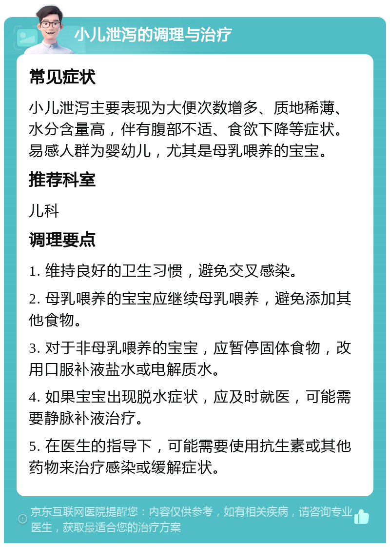 小儿泄泻的调理与治疗 常见症状 小儿泄泻主要表现为大便次数增多、质地稀薄、水分含量高，伴有腹部不适、食欲下降等症状。易感人群为婴幼儿，尤其是母乳喂养的宝宝。 推荐科室 儿科 调理要点 1. 维持良好的卫生习惯，避免交叉感染。 2. 母乳喂养的宝宝应继续母乳喂养，避免添加其他食物。 3. 对于非母乳喂养的宝宝，应暂停固体食物，改用口服补液盐水或电解质水。 4. 如果宝宝出现脱水症状，应及时就医，可能需要静脉补液治疗。 5. 在医生的指导下，可能需要使用抗生素或其他药物来治疗感染或缓解症状。