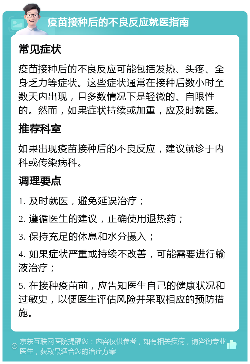 疫苗接种后的不良反应就医指南 常见症状 疫苗接种后的不良反应可能包括发热、头疼、全身乏力等症状。这些症状通常在接种后数小时至数天内出现，且多数情况下是轻微的、自限性的。然而，如果症状持续或加重，应及时就医。 推荐科室 如果出现疫苗接种后的不良反应，建议就诊于内科或传染病科。 调理要点 1. 及时就医，避免延误治疗； 2. 遵循医生的建议，正确使用退热药； 3. 保持充足的休息和水分摄入； 4. 如果症状严重或持续不改善，可能需要进行输液治疗； 5. 在接种疫苗前，应告知医生自己的健康状况和过敏史，以便医生评估风险并采取相应的预防措施。