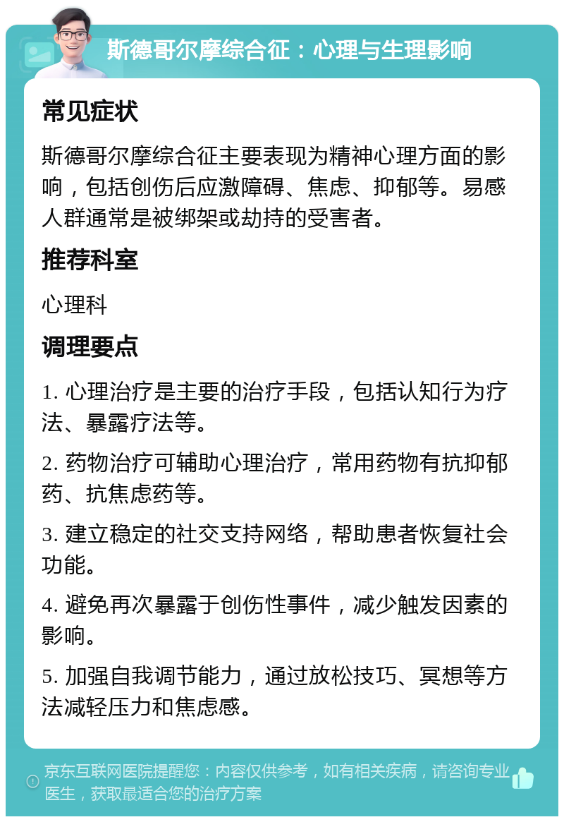 斯德哥尔摩综合征：心理与生理影响 常见症状 斯德哥尔摩综合征主要表现为精神心理方面的影响，包括创伤后应激障碍、焦虑、抑郁等。易感人群通常是被绑架或劫持的受害者。 推荐科室 心理科 调理要点 1. 心理治疗是主要的治疗手段，包括认知行为疗法、暴露疗法等。 2. 药物治疗可辅助心理治疗，常用药物有抗抑郁药、抗焦虑药等。 3. 建立稳定的社交支持网络，帮助患者恢复社会功能。 4. 避免再次暴露于创伤性事件，减少触发因素的影响。 5. 加强自我调节能力，通过放松技巧、冥想等方法减轻压力和焦虑感。