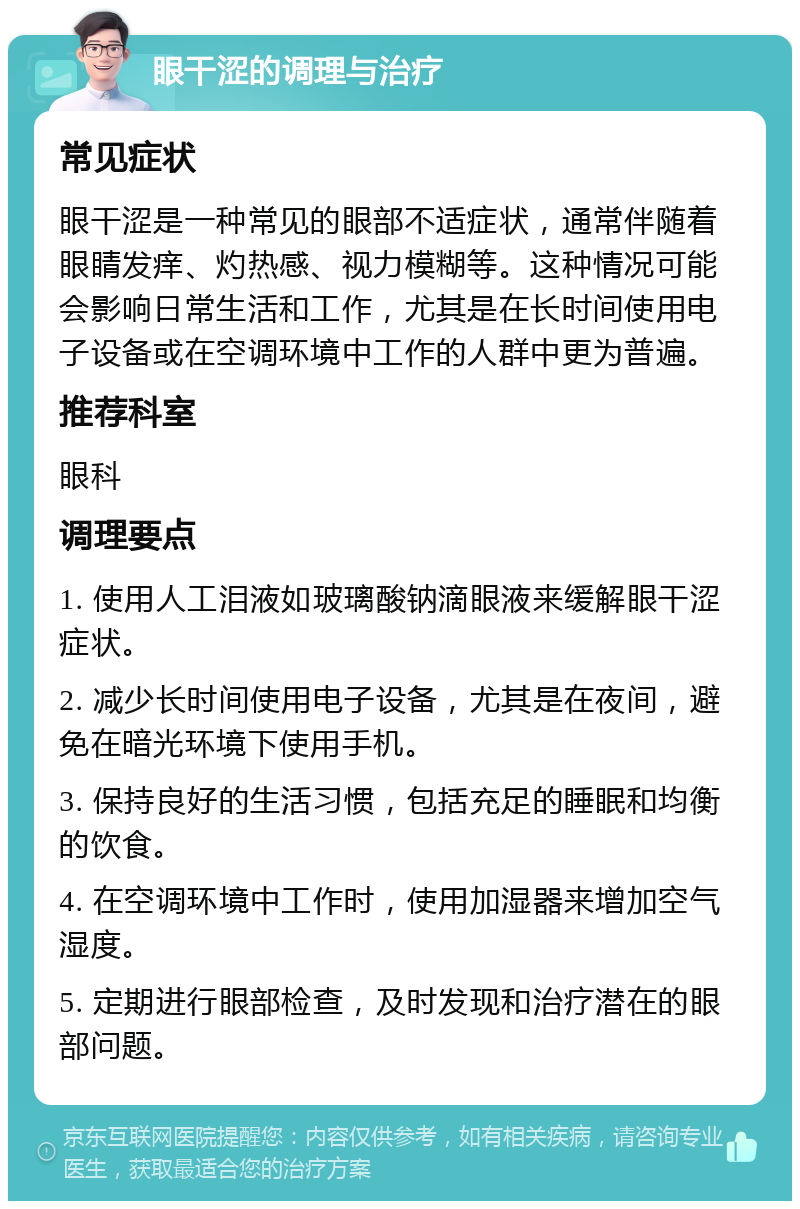 眼干涩的调理与治疗 常见症状 眼干涩是一种常见的眼部不适症状，通常伴随着眼睛发痒、灼热感、视力模糊等。这种情况可能会影响日常生活和工作，尤其是在长时间使用电子设备或在空调环境中工作的人群中更为普遍。 推荐科室 眼科 调理要点 1. 使用人工泪液如玻璃酸钠滴眼液来缓解眼干涩症状。 2. 减少长时间使用电子设备，尤其是在夜间，避免在暗光环境下使用手机。 3. 保持良好的生活习惯，包括充足的睡眠和均衡的饮食。 4. 在空调环境中工作时，使用加湿器来增加空气湿度。 5. 定期进行眼部检查，及时发现和治疗潜在的眼部问题。