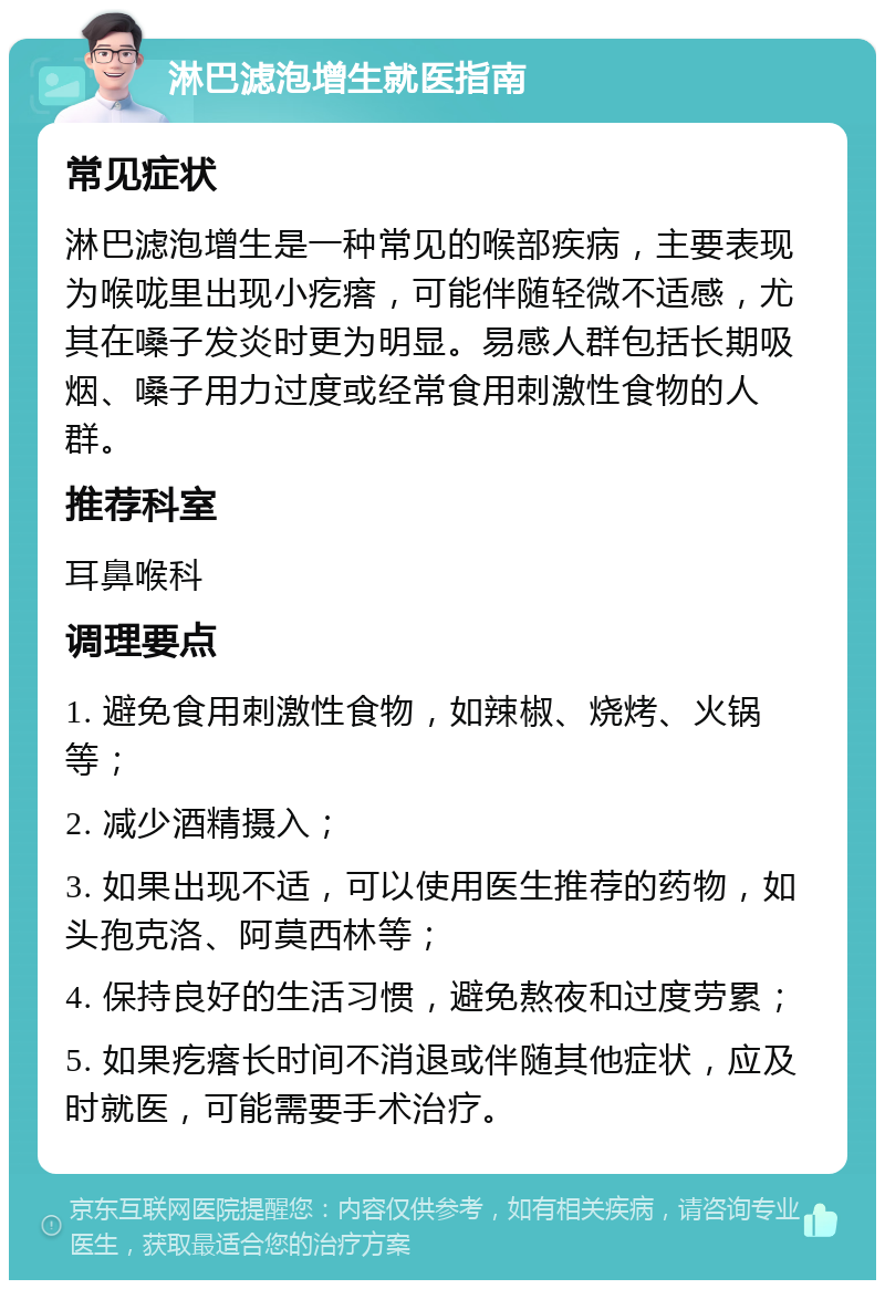 淋巴滤泡增生就医指南 常见症状 淋巴滤泡增生是一种常见的喉部疾病，主要表现为喉咙里出现小疙瘩，可能伴随轻微不适感，尤其在嗓子发炎时更为明显。易感人群包括长期吸烟、嗓子用力过度或经常食用刺激性食物的人群。 推荐科室 耳鼻喉科 调理要点 1. 避免食用刺激性食物，如辣椒、烧烤、火锅等； 2. 减少酒精摄入； 3. 如果出现不适，可以使用医生推荐的药物，如头孢克洛、阿莫西林等； 4. 保持良好的生活习惯，避免熬夜和过度劳累； 5. 如果疙瘩长时间不消退或伴随其他症状，应及时就医，可能需要手术治疗。