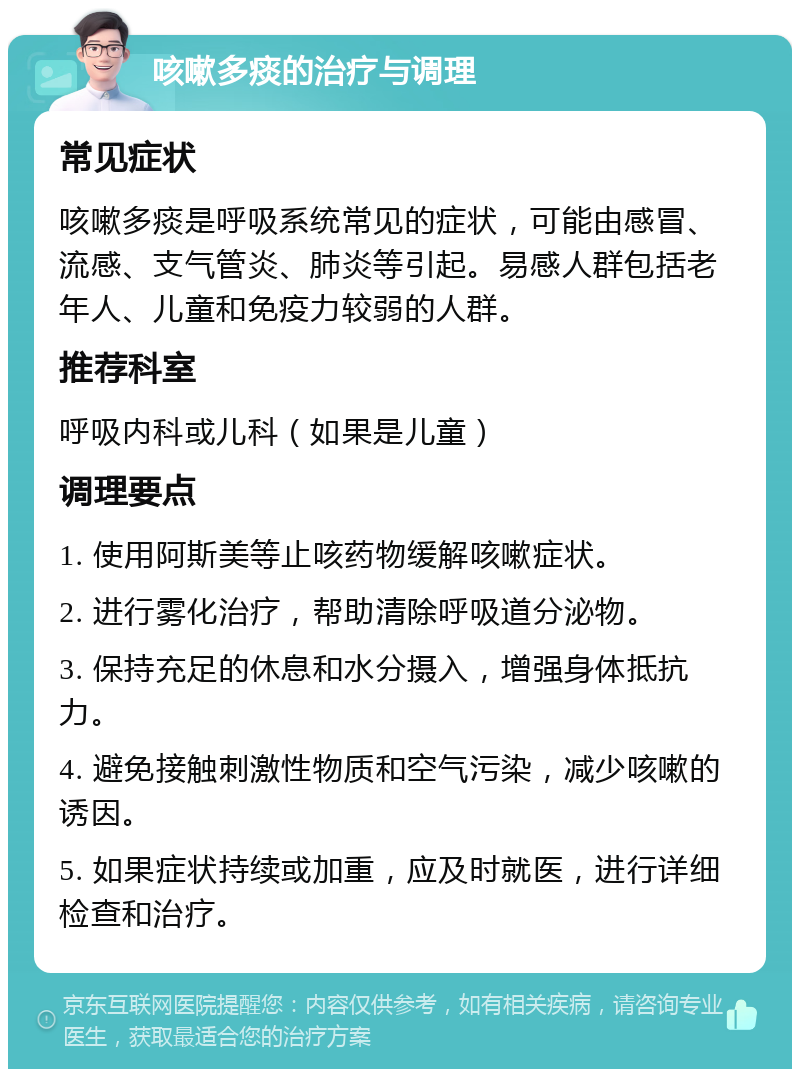 咳嗽多痰的治疗与调理 常见症状 咳嗽多痰是呼吸系统常见的症状，可能由感冒、流感、支气管炎、肺炎等引起。易感人群包括老年人、儿童和免疫力较弱的人群。 推荐科室 呼吸内科或儿科（如果是儿童） 调理要点 1. 使用阿斯美等止咳药物缓解咳嗽症状。 2. 进行雾化治疗，帮助清除呼吸道分泌物。 3. 保持充足的休息和水分摄入，增强身体抵抗力。 4. 避免接触刺激性物质和空气污染，减少咳嗽的诱因。 5. 如果症状持续或加重，应及时就医，进行详细检查和治疗。