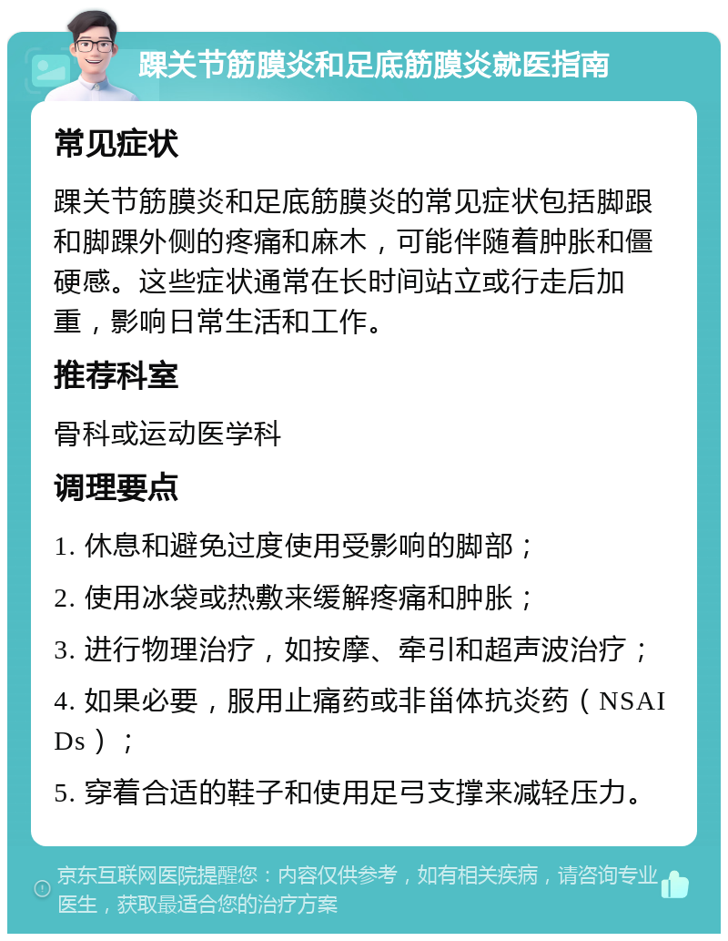 踝关节筋膜炎和足底筋膜炎就医指南 常见症状 踝关节筋膜炎和足底筋膜炎的常见症状包括脚跟和脚踝外侧的疼痛和麻木，可能伴随着肿胀和僵硬感。这些症状通常在长时间站立或行走后加重，影响日常生活和工作。 推荐科室 骨科或运动医学科 调理要点 1. 休息和避免过度使用受影响的脚部； 2. 使用冰袋或热敷来缓解疼痛和肿胀； 3. 进行物理治疗，如按摩、牵引和超声波治疗； 4. 如果必要，服用止痛药或非甾体抗炎药（NSAIDs）； 5. 穿着合适的鞋子和使用足弓支撑来减轻压力。