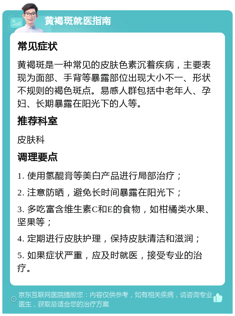 黄褐斑就医指南 常见症状 黄褐斑是一种常见的皮肤色素沉着疾病，主要表现为面部、手背等暴露部位出现大小不一、形状不规则的褐色斑点。易感人群包括中老年人、孕妇、长期暴露在阳光下的人等。 推荐科室 皮肤科 调理要点 1. 使用氢醌膏等美白产品进行局部治疗； 2. 注意防晒，避免长时间暴露在阳光下； 3. 多吃富含维生素C和E的食物，如柑橘类水果、坚果等； 4. 定期进行皮肤护理，保持皮肤清洁和滋润； 5. 如果症状严重，应及时就医，接受专业的治疗。