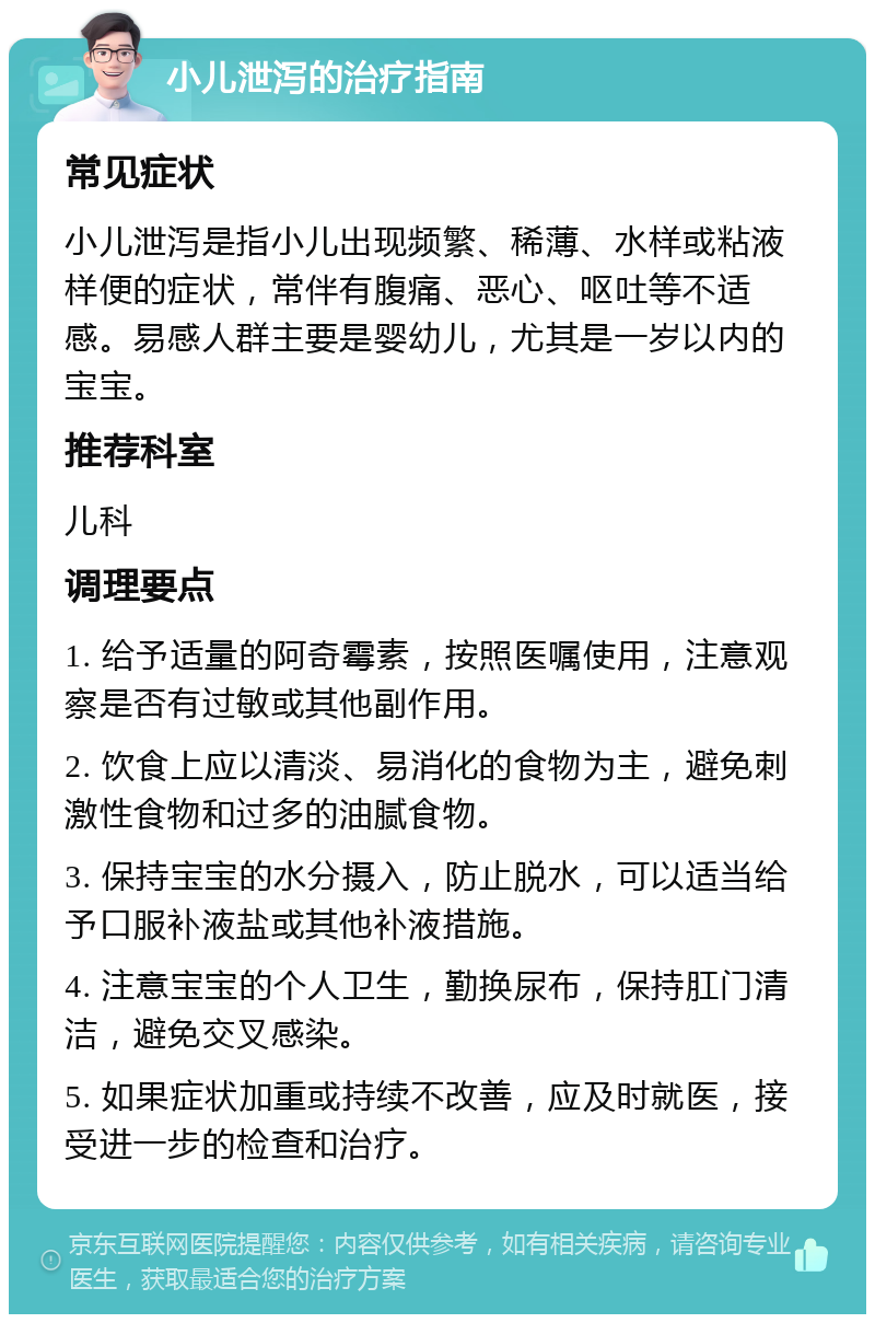 小儿泄泻的治疗指南 常见症状 小儿泄泻是指小儿出现频繁、稀薄、水样或粘液样便的症状，常伴有腹痛、恶心、呕吐等不适感。易感人群主要是婴幼儿，尤其是一岁以内的宝宝。 推荐科室 儿科 调理要点 1. 给予适量的阿奇霉素，按照医嘱使用，注意观察是否有过敏或其他副作用。 2. 饮食上应以清淡、易消化的食物为主，避免刺激性食物和过多的油腻食物。 3. 保持宝宝的水分摄入，防止脱水，可以适当给予口服补液盐或其他补液措施。 4. 注意宝宝的个人卫生，勤换尿布，保持肛门清洁，避免交叉感染。 5. 如果症状加重或持续不改善，应及时就医，接受进一步的检查和治疗。