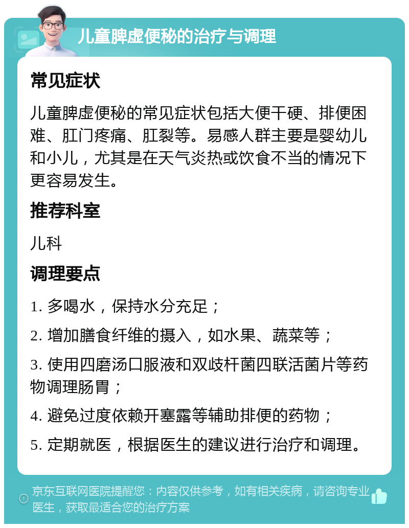 儿童脾虚便秘的治疗与调理 常见症状 儿童脾虚便秘的常见症状包括大便干硬、排便困难、肛门疼痛、肛裂等。易感人群主要是婴幼儿和小儿，尤其是在天气炎热或饮食不当的情况下更容易发生。 推荐科室 儿科 调理要点 1. 多喝水，保持水分充足； 2. 增加膳食纤维的摄入，如水果、蔬菜等； 3. 使用四磨汤口服液和双歧杆菌四联活菌片等药物调理肠胃； 4. 避免过度依赖开塞露等辅助排便的药物； 5. 定期就医，根据医生的建议进行治疗和调理。