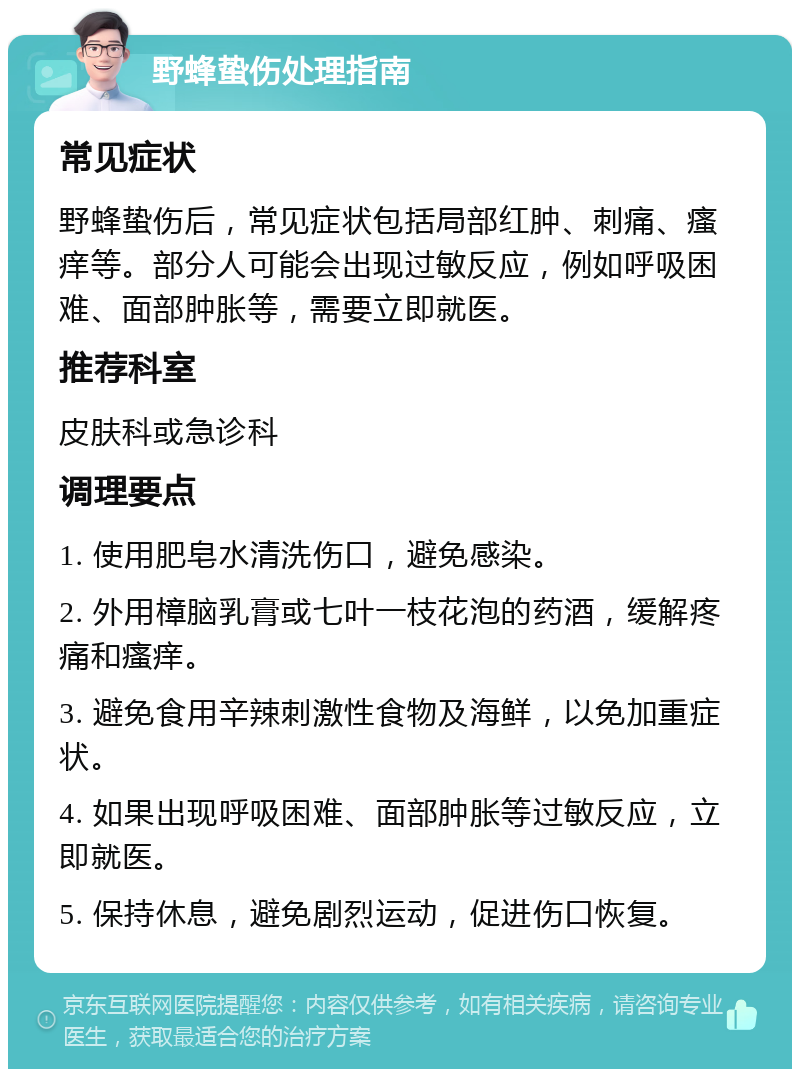 野蜂蛰伤处理指南 常见症状 野蜂蛰伤后，常见症状包括局部红肿、刺痛、瘙痒等。部分人可能会出现过敏反应，例如呼吸困难、面部肿胀等，需要立即就医。 推荐科室 皮肤科或急诊科 调理要点 1. 使用肥皂水清洗伤口，避免感染。 2. 外用樟脑乳膏或七叶一枝花泡的药酒，缓解疼痛和瘙痒。 3. 避免食用辛辣刺激性食物及海鲜，以免加重症状。 4. 如果出现呼吸困难、面部肿胀等过敏反应，立即就医。 5. 保持休息，避免剧烈运动，促进伤口恢复。