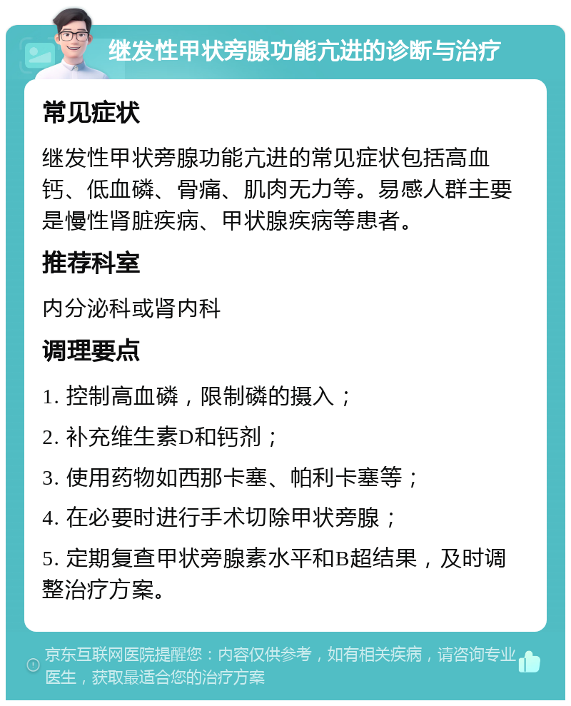 继发性甲状旁腺功能亢进的诊断与治疗 常见症状 继发性甲状旁腺功能亢进的常见症状包括高血钙、低血磷、骨痛、肌肉无力等。易感人群主要是慢性肾脏疾病、甲状腺疾病等患者。 推荐科室 内分泌科或肾内科 调理要点 1. 控制高血磷，限制磷的摄入； 2. 补充维生素D和钙剂； 3. 使用药物如西那卡塞、帕利卡塞等； 4. 在必要时进行手术切除甲状旁腺； 5. 定期复查甲状旁腺素水平和B超结果，及时调整治疗方案。