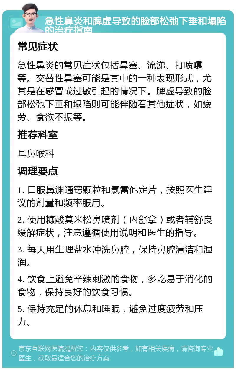 急性鼻炎和脾虚导致的脸部松弛下垂和塌陷的治疗指南 常见症状 急性鼻炎的常见症状包括鼻塞、流涕、打喷嚏等。交替性鼻塞可能是其中的一种表现形式，尤其是在感冒或过敏引起的情况下。脾虚导致的脸部松弛下垂和塌陷则可能伴随着其他症状，如疲劳、食欲不振等。 推荐科室 耳鼻喉科 调理要点 1. 口服鼻渊通窍颗粒和氯雷他定片，按照医生建议的剂量和频率服用。 2. 使用糠酸莫米松鼻喷剂（内舒拿）或者辅舒良缓解症状，注意遵循使用说明和医生的指导。 3. 每天用生理盐水冲洗鼻腔，保持鼻腔清洁和湿润。 4. 饮食上避免辛辣刺激的食物，多吃易于消化的食物，保持良好的饮食习惯。 5. 保持充足的休息和睡眠，避免过度疲劳和压力。