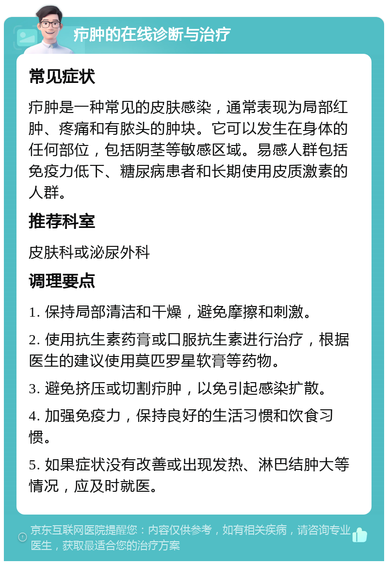 疖肿的在线诊断与治疗 常见症状 疖肿是一种常见的皮肤感染，通常表现为局部红肿、疼痛和有脓头的肿块。它可以发生在身体的任何部位，包括阴茎等敏感区域。易感人群包括免疫力低下、糖尿病患者和长期使用皮质激素的人群。 推荐科室 皮肤科或泌尿外科 调理要点 1. 保持局部清洁和干燥，避免摩擦和刺激。 2. 使用抗生素药膏或口服抗生素进行治疗，根据医生的建议使用莫匹罗星软膏等药物。 3. 避免挤压或切割疖肿，以免引起感染扩散。 4. 加强免疫力，保持良好的生活习惯和饮食习惯。 5. 如果症状没有改善或出现发热、淋巴结肿大等情况，应及时就医。