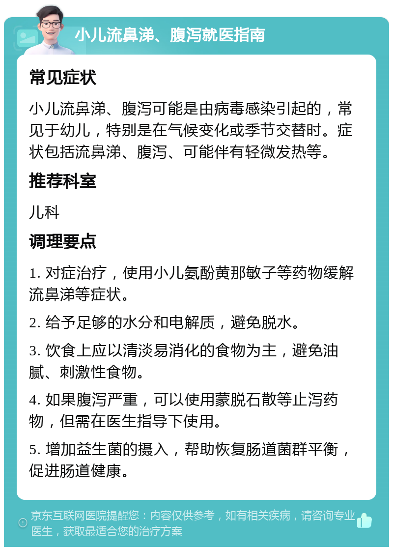 小儿流鼻涕、腹泻就医指南 常见症状 小儿流鼻涕、腹泻可能是由病毒感染引起的，常见于幼儿，特别是在气候变化或季节交替时。症状包括流鼻涕、腹泻、可能伴有轻微发热等。 推荐科室 儿科 调理要点 1. 对症治疗，使用小儿氨酚黄那敏子等药物缓解流鼻涕等症状。 2. 给予足够的水分和电解质，避免脱水。 3. 饮食上应以清淡易消化的食物为主，避免油腻、刺激性食物。 4. 如果腹泻严重，可以使用蒙脱石散等止泻药物，但需在医生指导下使用。 5. 增加益生菌的摄入，帮助恢复肠道菌群平衡，促进肠道健康。