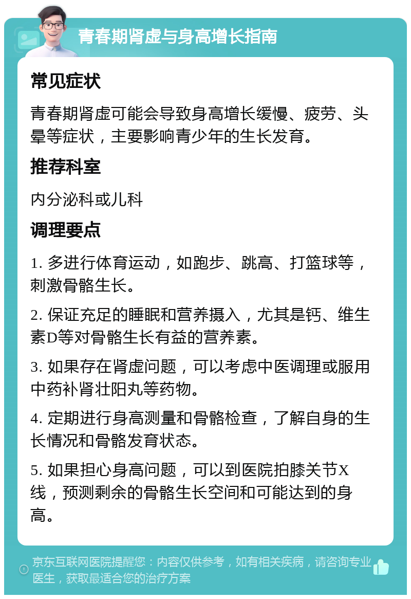 青春期肾虚与身高增长指南 常见症状 青春期肾虚可能会导致身高增长缓慢、疲劳、头晕等症状，主要影响青少年的生长发育。 推荐科室 内分泌科或儿科 调理要点 1. 多进行体育运动，如跑步、跳高、打篮球等，刺激骨骼生长。 2. 保证充足的睡眠和营养摄入，尤其是钙、维生素D等对骨骼生长有益的营养素。 3. 如果存在肾虚问题，可以考虑中医调理或服用中药补肾壮阳丸等药物。 4. 定期进行身高测量和骨骼检查，了解自身的生长情况和骨骼发育状态。 5. 如果担心身高问题，可以到医院拍膝关节X线，预测剩余的骨骼生长空间和可能达到的身高。