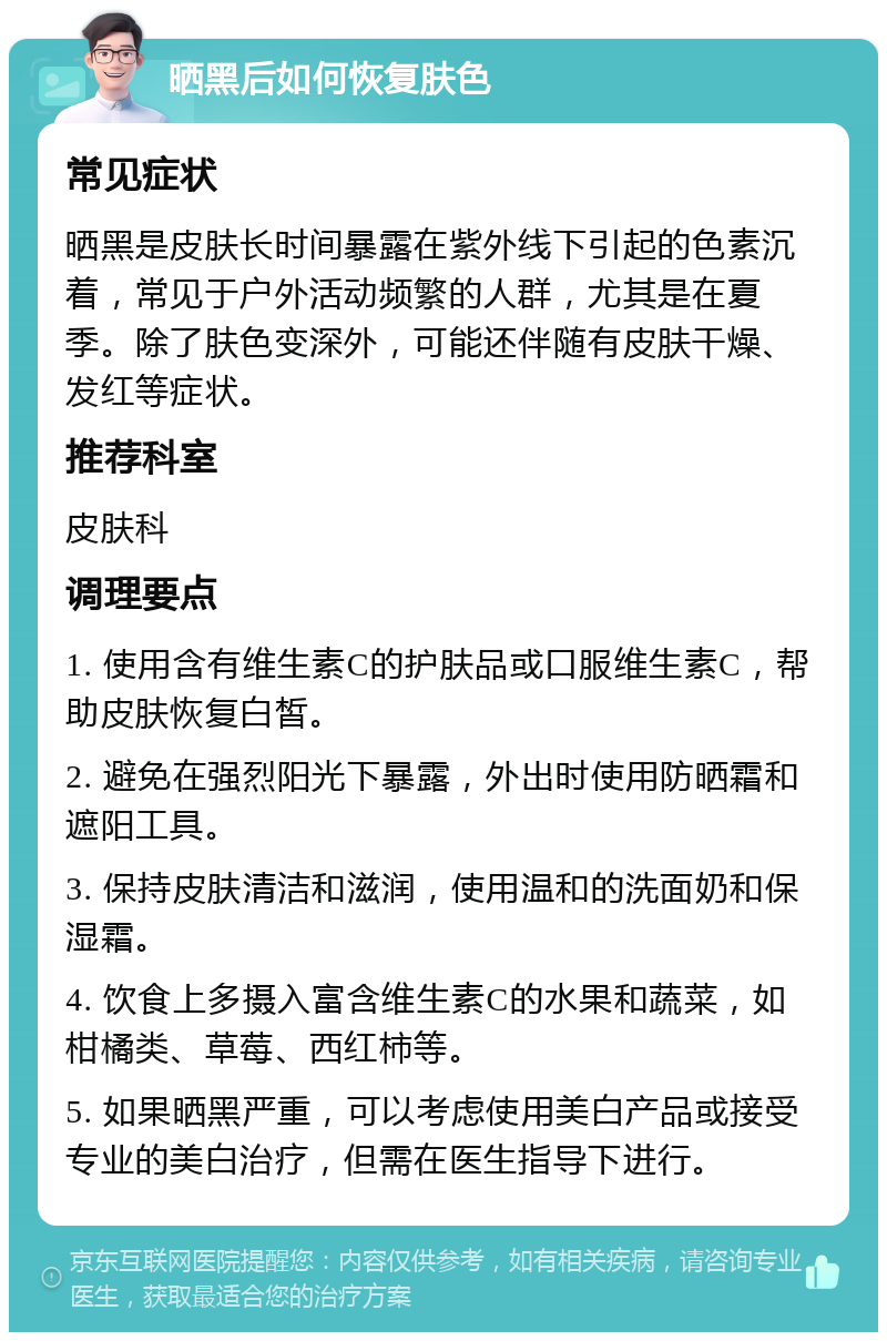 晒黑后如何恢复肤色 常见症状 晒黑是皮肤长时间暴露在紫外线下引起的色素沉着，常见于户外活动频繁的人群，尤其是在夏季。除了肤色变深外，可能还伴随有皮肤干燥、发红等症状。 推荐科室 皮肤科 调理要点 1. 使用含有维生素C的护肤品或口服维生素C，帮助皮肤恢复白皙。 2. 避免在强烈阳光下暴露，外出时使用防晒霜和遮阳工具。 3. 保持皮肤清洁和滋润，使用温和的洗面奶和保湿霜。 4. 饮食上多摄入富含维生素C的水果和蔬菜，如柑橘类、草莓、西红柿等。 5. 如果晒黑严重，可以考虑使用美白产品或接受专业的美白治疗，但需在医生指导下进行。