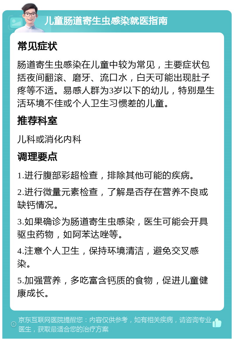 儿童肠道寄生虫感染就医指南 常见症状 肠道寄生虫感染在儿童中较为常见，主要症状包括夜间翻滚、磨牙、流口水，白天可能出现肚子疼等不适。易感人群为3岁以下的幼儿，特别是生活环境不佳或个人卫生习惯差的儿童。 推荐科室 儿科或消化内科 调理要点 1.进行腹部彩超检查，排除其他可能的疾病。 2.进行微量元素检查，了解是否存在营养不良或缺钙情况。 3.如果确诊为肠道寄生虫感染，医生可能会开具驱虫药物，如阿苯达唑等。 4.注意个人卫生，保持环境清洁，避免交叉感染。 5.加强营养，多吃富含钙质的食物，促进儿童健康成长。