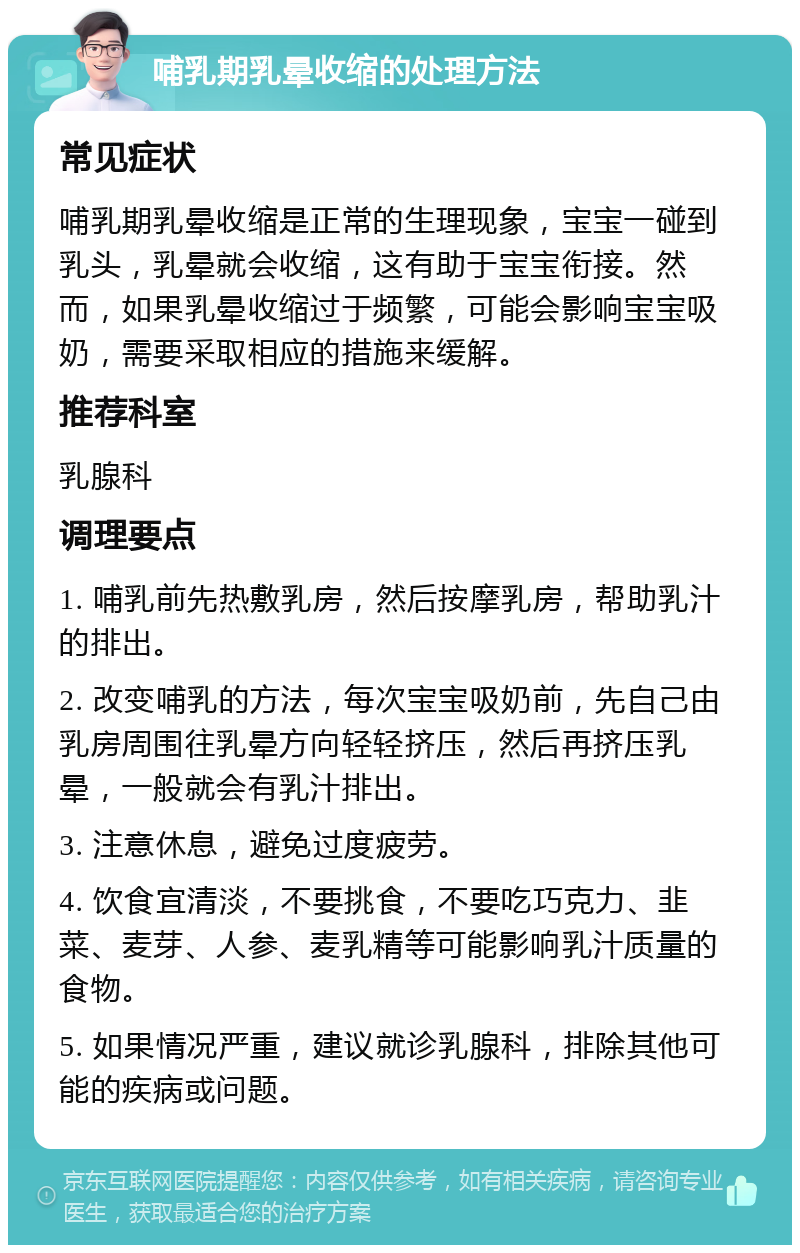 哺乳期乳晕收缩的处理方法 常见症状 哺乳期乳晕收缩是正常的生理现象，宝宝一碰到乳头，乳晕就会收缩，这有助于宝宝衔接。然而，如果乳晕收缩过于频繁，可能会影响宝宝吸奶，需要采取相应的措施来缓解。 推荐科室 乳腺科 调理要点 1. 哺乳前先热敷乳房，然后按摩乳房，帮助乳汁的排出。 2. 改变哺乳的方法，每次宝宝吸奶前，先自己由乳房周围往乳晕方向轻轻挤压，然后再挤压乳晕，一般就会有乳汁排出。 3. 注意休息，避免过度疲劳。 4. 饮食宜清淡，不要挑食，不要吃巧克力、韭菜、麦芽、人参、麦乳精等可能影响乳汁质量的食物。 5. 如果情况严重，建议就诊乳腺科，排除其他可能的疾病或问题。