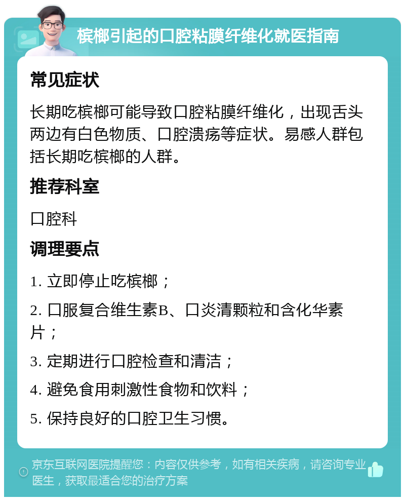 槟榔引起的口腔粘膜纤维化就医指南 常见症状 长期吃槟榔可能导致口腔粘膜纤维化，出现舌头两边有白色物质、口腔溃疡等症状。易感人群包括长期吃槟榔的人群。 推荐科室 口腔科 调理要点 1. 立即停止吃槟榔； 2. 口服复合维生素B、口炎清颗粒和含化华素片； 3. 定期进行口腔检查和清洁； 4. 避免食用刺激性食物和饮料； 5. 保持良好的口腔卫生习惯。