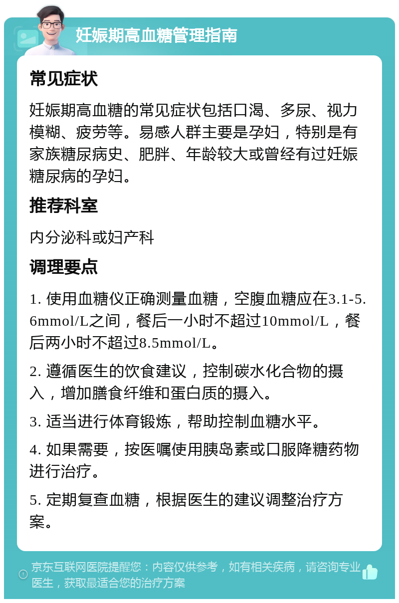 妊娠期高血糖管理指南 常见症状 妊娠期高血糖的常见症状包括口渴、多尿、视力模糊、疲劳等。易感人群主要是孕妇，特别是有家族糖尿病史、肥胖、年龄较大或曾经有过妊娠糖尿病的孕妇。 推荐科室 内分泌科或妇产科 调理要点 1. 使用血糖仪正确测量血糖，空腹血糖应在3.1-5.6mmol/L之间，餐后一小时不超过10mmol/L，餐后两小时不超过8.5mmol/L。 2. 遵循医生的饮食建议，控制碳水化合物的摄入，增加膳食纤维和蛋白质的摄入。 3. 适当进行体育锻炼，帮助控制血糖水平。 4. 如果需要，按医嘱使用胰岛素或口服降糖药物进行治疗。 5. 定期复查血糖，根据医生的建议调整治疗方案。