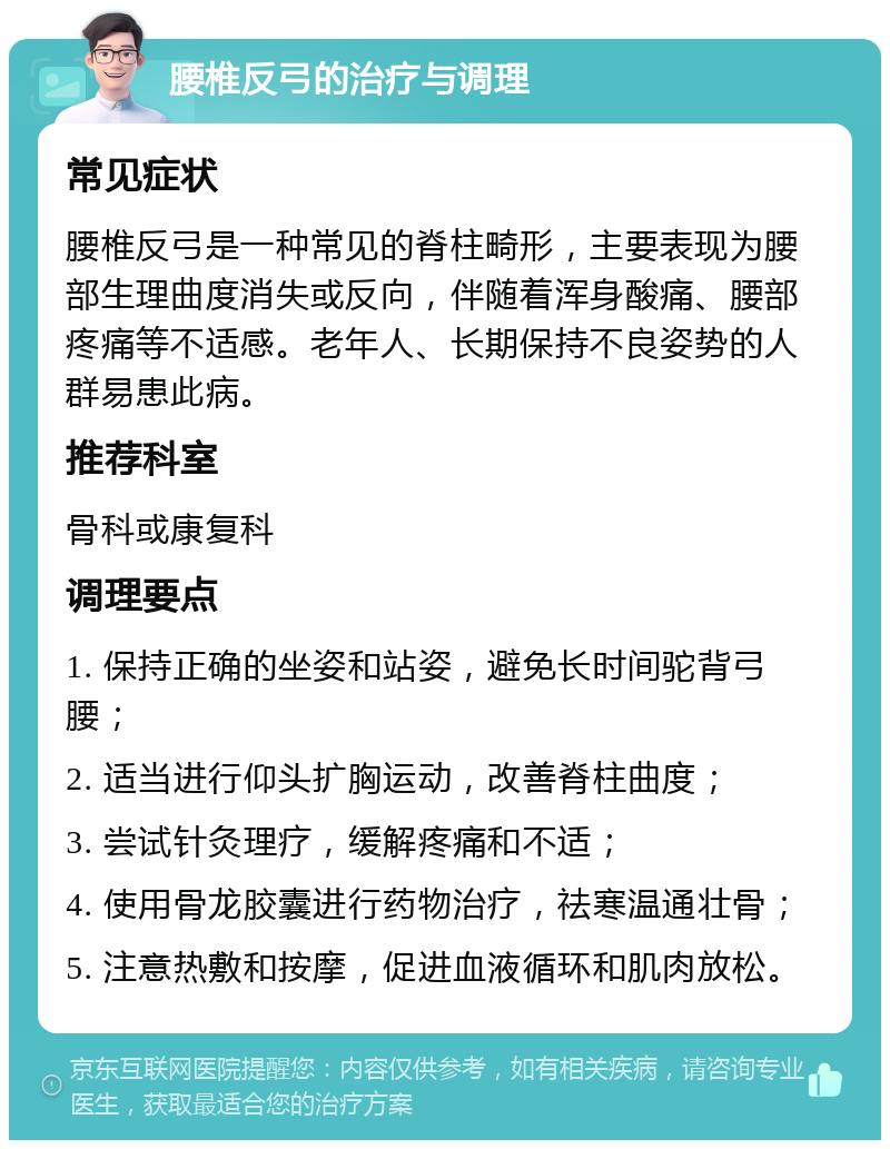 腰椎反弓的治疗与调理 常见症状 腰椎反弓是一种常见的脊柱畸形，主要表现为腰部生理曲度消失或反向，伴随着浑身酸痛、腰部疼痛等不适感。老年人、长期保持不良姿势的人群易患此病。 推荐科室 骨科或康复科 调理要点 1. 保持正确的坐姿和站姿，避免长时间驼背弓腰； 2. 适当进行仰头扩胸运动，改善脊柱曲度； 3. 尝试针灸理疗，缓解疼痛和不适； 4. 使用骨龙胶囊进行药物治疗，祛寒温通壮骨； 5. 注意热敷和按摩，促进血液循环和肌肉放松。