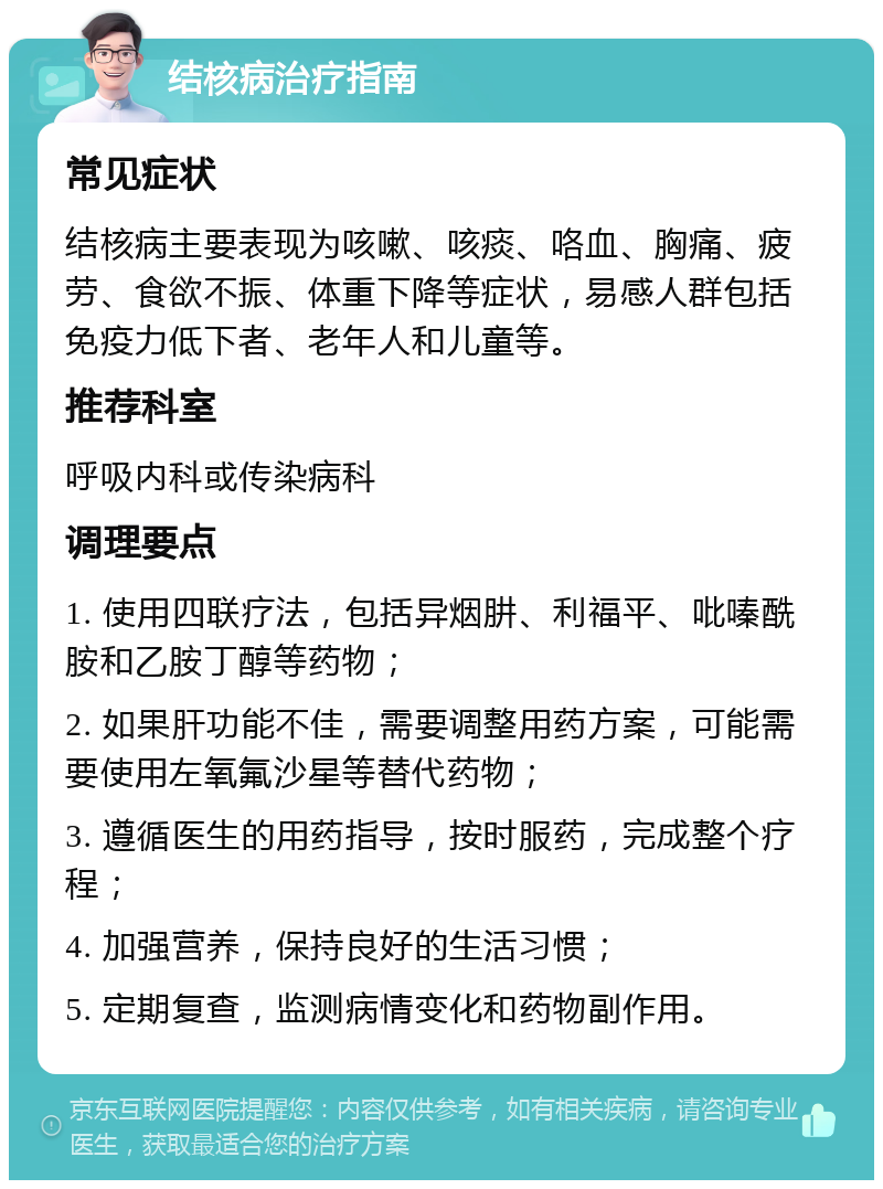 结核病治疗指南 常见症状 结核病主要表现为咳嗽、咳痰、咯血、胸痛、疲劳、食欲不振、体重下降等症状，易感人群包括免疫力低下者、老年人和儿童等。 推荐科室 呼吸内科或传染病科 调理要点 1. 使用四联疗法，包括异烟肼、利福平、吡嗪酰胺和乙胺丁醇等药物； 2. 如果肝功能不佳，需要调整用药方案，可能需要使用左氧氟沙星等替代药物； 3. 遵循医生的用药指导，按时服药，完成整个疗程； 4. 加强营养，保持良好的生活习惯； 5. 定期复查，监测病情变化和药物副作用。