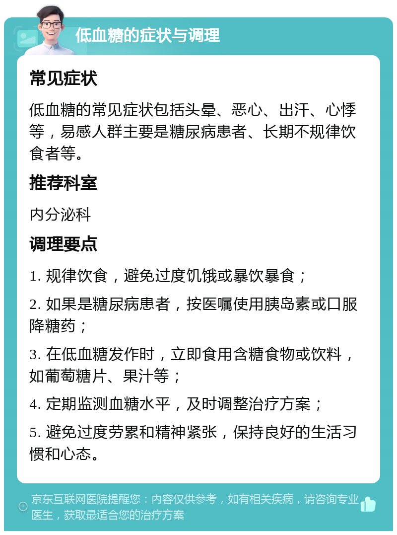 低血糖的症状与调理 常见症状 低血糖的常见症状包括头晕、恶心、出汗、心悸等，易感人群主要是糖尿病患者、长期不规律饮食者等。 推荐科室 内分泌科 调理要点 1. 规律饮食，避免过度饥饿或暴饮暴食； 2. 如果是糖尿病患者，按医嘱使用胰岛素或口服降糖药； 3. 在低血糖发作时，立即食用含糖食物或饮料，如葡萄糖片、果汁等； 4. 定期监测血糖水平，及时调整治疗方案； 5. 避免过度劳累和精神紧张，保持良好的生活习惯和心态。