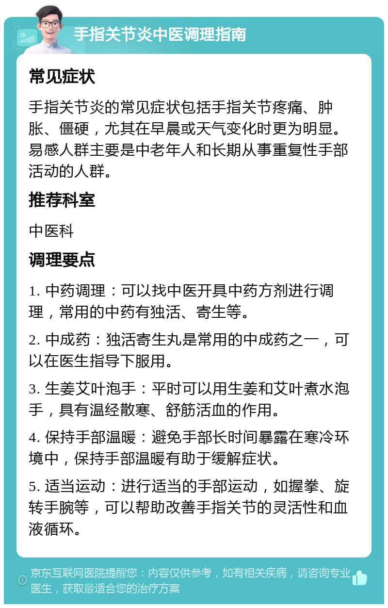 手指关节炎中医调理指南 常见症状 手指关节炎的常见症状包括手指关节疼痛、肿胀、僵硬，尤其在早晨或天气变化时更为明显。易感人群主要是中老年人和长期从事重复性手部活动的人群。 推荐科室 中医科 调理要点 1. 中药调理：可以找中医开具中药方剂进行调理，常用的中药有独活、寄生等。 2. 中成药：独活寄生丸是常用的中成药之一，可以在医生指导下服用。 3. 生姜艾叶泡手：平时可以用生姜和艾叶煮水泡手，具有温经散寒、舒筋活血的作用。 4. 保持手部温暖：避免手部长时间暴露在寒冷环境中，保持手部温暖有助于缓解症状。 5. 适当运动：进行适当的手部运动，如握拳、旋转手腕等，可以帮助改善手指关节的灵活性和血液循环。