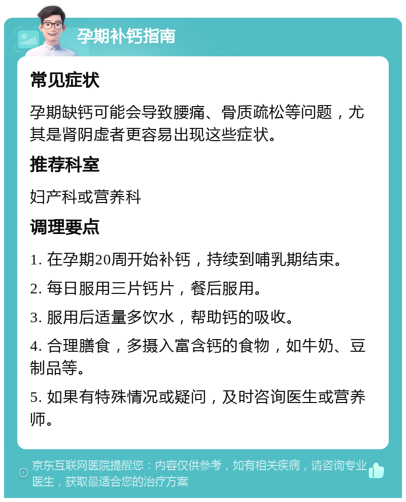 孕期补钙指南 常见症状 孕期缺钙可能会导致腰痛、骨质疏松等问题，尤其是肾阴虚者更容易出现这些症状。 推荐科室 妇产科或营养科 调理要点 1. 在孕期20周开始补钙，持续到哺乳期结束。 2. 每日服用三片钙片，餐后服用。 3. 服用后适量多饮水，帮助钙的吸收。 4. 合理膳食，多摄入富含钙的食物，如牛奶、豆制品等。 5. 如果有特殊情况或疑问，及时咨询医生或营养师。