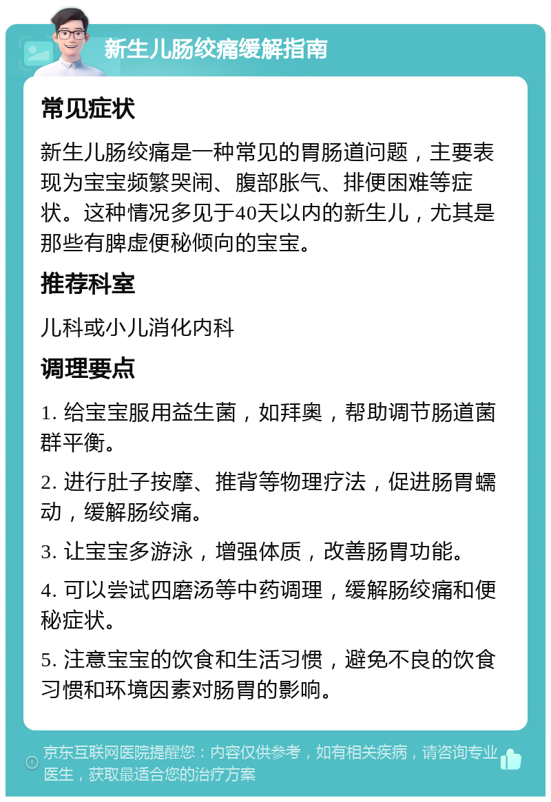 新生儿肠绞痛缓解指南 常见症状 新生儿肠绞痛是一种常见的胃肠道问题，主要表现为宝宝频繁哭闹、腹部胀气、排便困难等症状。这种情况多见于40天以内的新生儿，尤其是那些有脾虚便秘倾向的宝宝。 推荐科室 儿科或小儿消化内科 调理要点 1. 给宝宝服用益生菌，如拜奥，帮助调节肠道菌群平衡。 2. 进行肚子按摩、推背等物理疗法，促进肠胃蠕动，缓解肠绞痛。 3. 让宝宝多游泳，增强体质，改善肠胃功能。 4. 可以尝试四磨汤等中药调理，缓解肠绞痛和便秘症状。 5. 注意宝宝的饮食和生活习惯，避免不良的饮食习惯和环境因素对肠胃的影响。