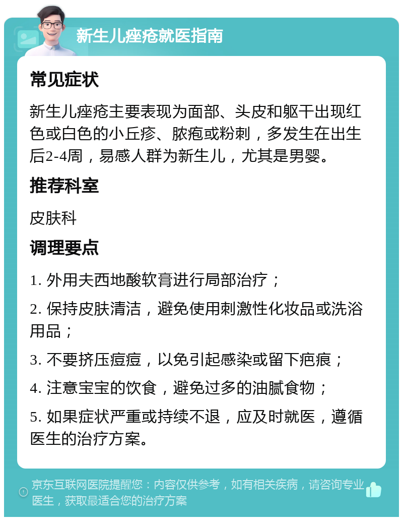 新生儿痤疮就医指南 常见症状 新生儿痤疮主要表现为面部、头皮和躯干出现红色或白色的小丘疹、脓疱或粉刺，多发生在出生后2-4周，易感人群为新生儿，尤其是男婴。 推荐科室 皮肤科 调理要点 1. 外用夫西地酸软膏进行局部治疗； 2. 保持皮肤清洁，避免使用刺激性化妆品或洗浴用品； 3. 不要挤压痘痘，以免引起感染或留下疤痕； 4. 注意宝宝的饮食，避免过多的油腻食物； 5. 如果症状严重或持续不退，应及时就医，遵循医生的治疗方案。