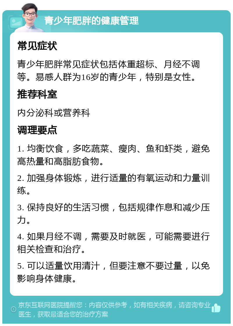 青少年肥胖的健康管理 常见症状 青少年肥胖常见症状包括体重超标、月经不调等。易感人群为16岁的青少年，特别是女性。 推荐科室 内分泌科或营养科 调理要点 1. 均衡饮食，多吃蔬菜、瘦肉、鱼和虾类，避免高热量和高脂肪食物。 2. 加强身体锻炼，进行适量的有氧运动和力量训练。 3. 保持良好的生活习惯，包括规律作息和减少压力。 4. 如果月经不调，需要及时就医，可能需要进行相关检查和治疗。 5. 可以适量饮用清汁，但要注意不要过量，以免影响身体健康。