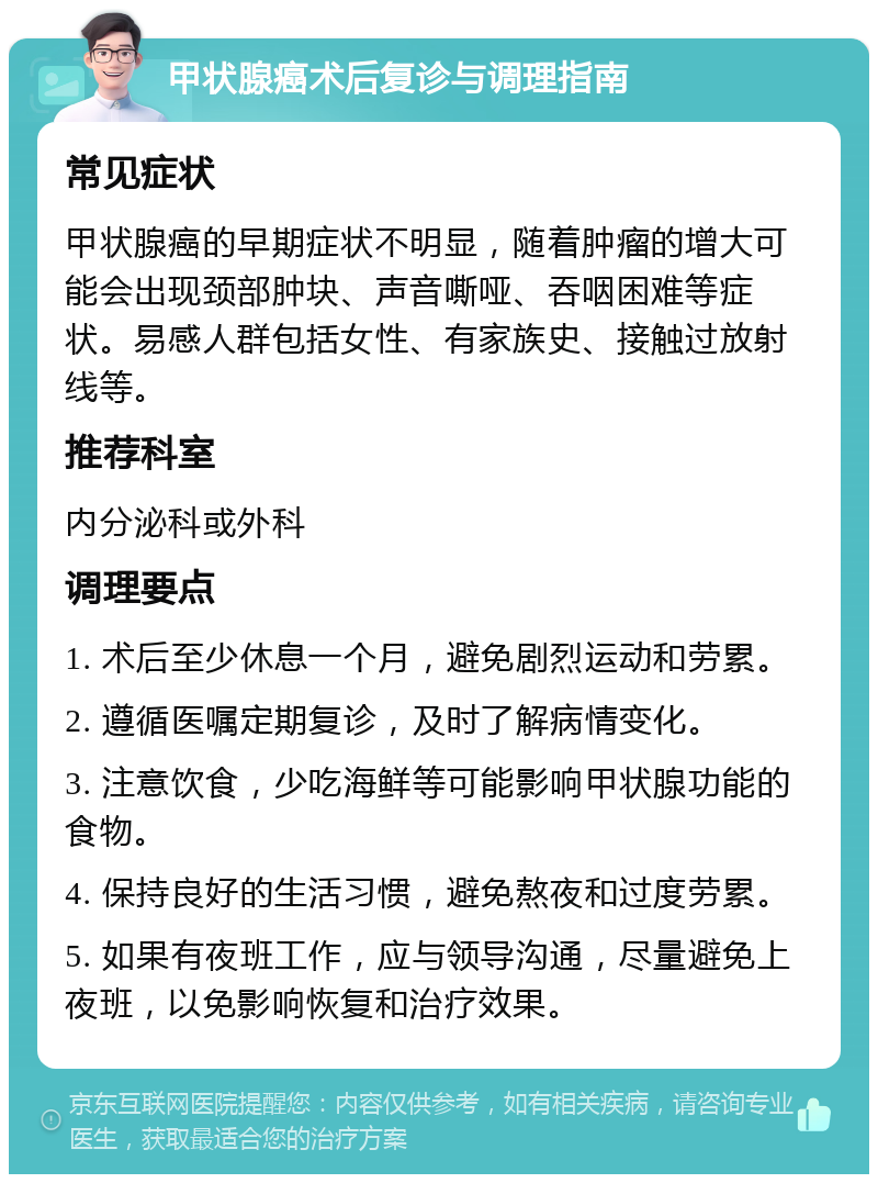 甲状腺癌术后复诊与调理指南 常见症状 甲状腺癌的早期症状不明显，随着肿瘤的增大可能会出现颈部肿块、声音嘶哑、吞咽困难等症状。易感人群包括女性、有家族史、接触过放射线等。 推荐科室 内分泌科或外科 调理要点 1. 术后至少休息一个月，避免剧烈运动和劳累。 2. 遵循医嘱定期复诊，及时了解病情变化。 3. 注意饮食，少吃海鲜等可能影响甲状腺功能的食物。 4. 保持良好的生活习惯，避免熬夜和过度劳累。 5. 如果有夜班工作，应与领导沟通，尽量避免上夜班，以免影响恢复和治疗效果。